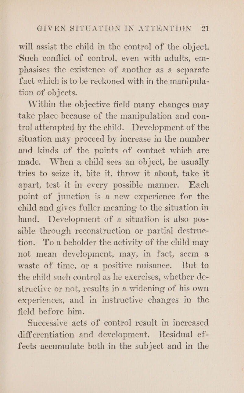 will assist the child in the control of the object. Such conflict of control, even with adults, em- phasises the existence of another as a separate fact which is to be reckoned with in the man:pula- tion of objects. Within the objective field many changes may take place because of the manipulation and con- trol attempted by the child. Development of the situation may proceed by increase in the number and kinds of the points of contact which are made. When a child sees an object, he usually tries to seize it, bite it, throw it about, take it apart, test it in every possible manner. Each point of junction is a new experience for the child and gives fuller meaning to the situation in hand. Development of a situation is also pos- sible through reconstruction or partial destruc- tion. To a beholder the activity of the child may not mean development, may, in fact, seem a waste of time, or a positive nuisance. But to the child such control as he exercises, whether de- structive or not, results in a widening of his own experiences, and in instructive changes in the field before him. Successive acts of control result in increased differentiation and development. Residual ef- fects accumulate both in the subject and in the
