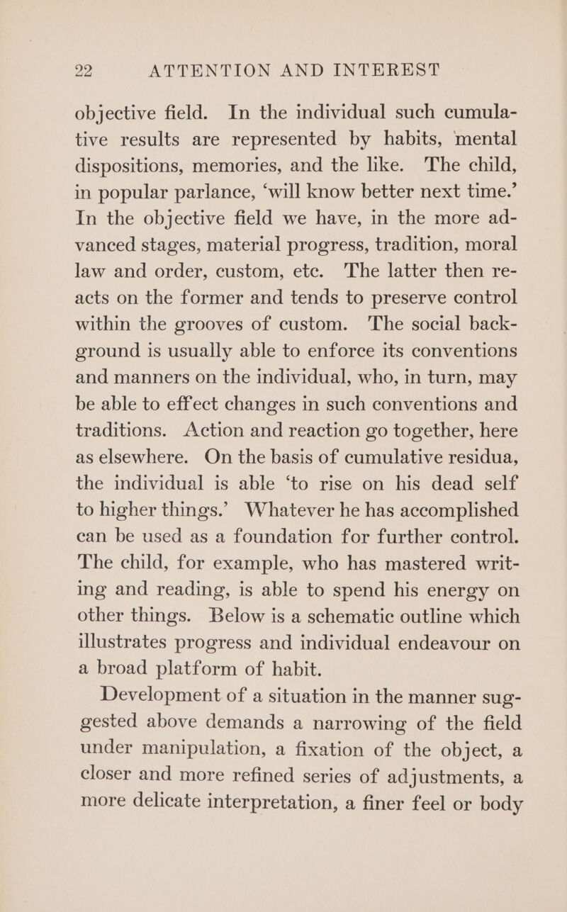objective field. In the individual such cumula- tive results are represented by habits, mental dispositions, memories, and the like. The child, in popular parlance, ‘will know better next time.’ In the objective field we have, in the more ad- vanced stages, material progress, tradition, moral law and order, custom, ete. The latter then re- acts on the former and tends to preserve control within the grooves of custom. ‘The social back- ground is usually able to enforce its conventions and manners on the individual, who, in turn, may be able to effect changes in such conventions and traditions. Action and reaction go together, here as elsewhere. On the basis of cumulative residua, the individual is able ‘to rise on his dead self to higher things.’ Whatever he has accomplished can be used as a foundation for further control. The child, for example, who has mastered writ- ing and reading, is able to spend his energy on other things. Below is a schematic outline which illustrates progress and individual endeavour on a broad platform of habit. Development of a situation in the manner sug- gested above demands a narrowing of the field under manipulation, a fixation of the object, a closer and more refined series of adjustments, a more delicate interpretation, a finer feel or body
