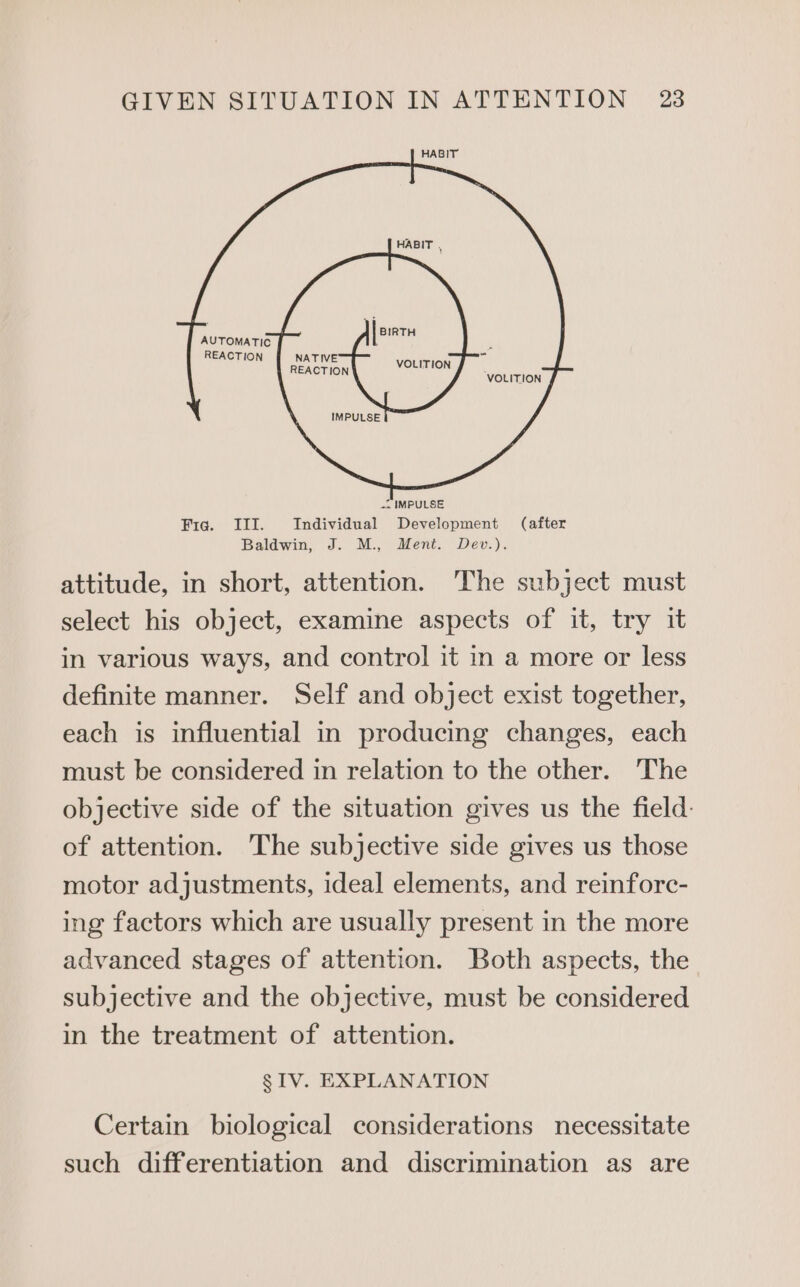 HABIT SAN a i VOLITION VOLITION Fig. III. TeEaaial aides (after Baldwin, J. M., Ment. Dev.). attitude, in short, attention. The subject must select his object, examine aspects of it, try it in various ways, and control it in a more or less definite manner. Self and object exist together, each is influential in producing changes, each must be considered in relation to the other. The objective side of the situation gives us the field of attention. The subjective side gives us those motor adjustments, ideal elements, and reinforc- ing factors which are usually present in the more advanced stages of attention. Both aspects, the subjective and the objective, must be considered in the treatment of attention. § IV. EXPLANATION Certain biological considerations necessitate such differentiation and discrimination as are