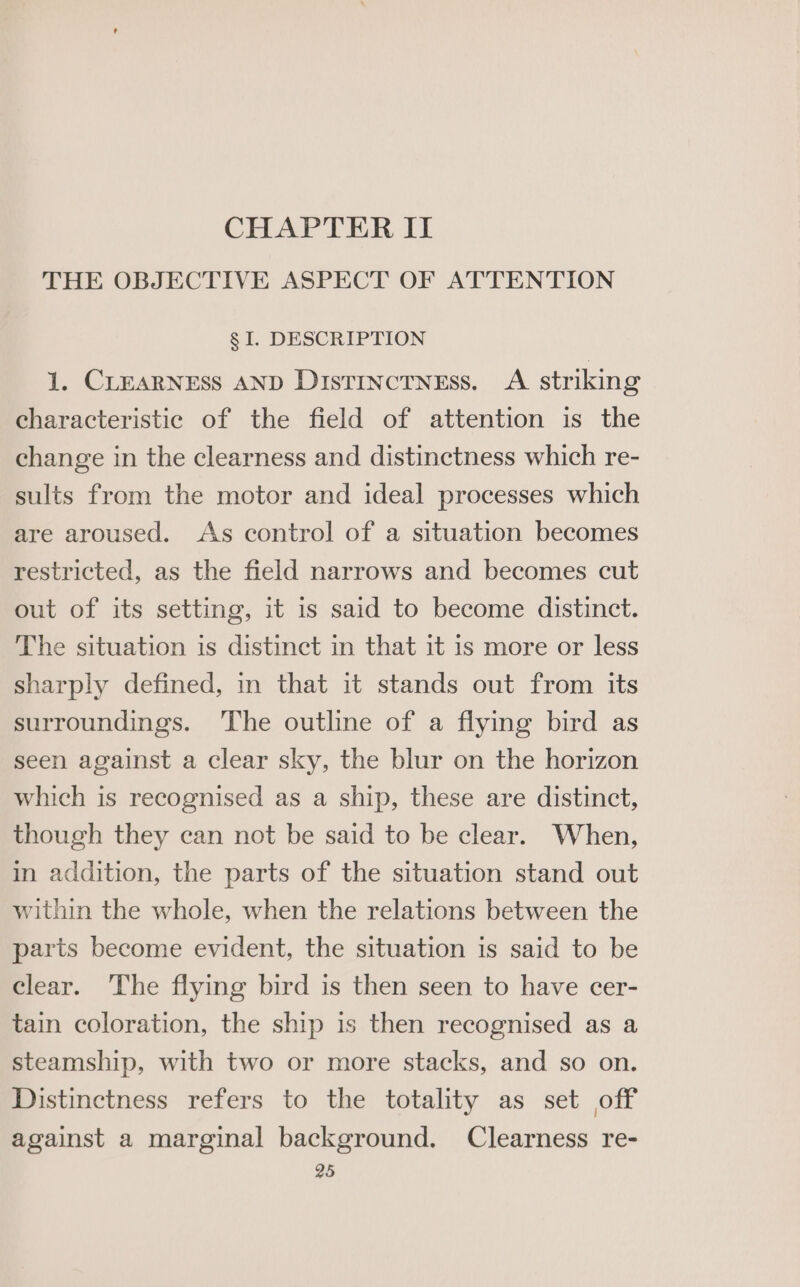 CHAPTER II THE OBJECTIVE ASPECT OF ATTENTION § I. DESCRIPTION 1. CLEARNESS AND DistTInctNEss. A striking characteristic of the field of attention is the change in the clearness and distinctness which re- sults from the motor and ideal processes which are aroused. As control of a situation becomes restricted, as the field narrows and becomes cut out of its setting, it is said to become distinct. The situation is distinct in that it is more or less sharply defined, in that it stands out from its surroundings. The outline of a flying bird as seen against a clear sky, the blur on the horizon which is recognised as a ship, these are distinct, though they can not be said to be clear. When, in addition, the parts of the situation stand out within the whole, when the relations between the parts become evident, the situation is said to be clear. The flying bird is then seen to have cer- tain coloration, the ship is then recognised as a steamship, with two or more stacks, and so on. Distinctness refers to the totality as set off against a marginal background. Clearness re-