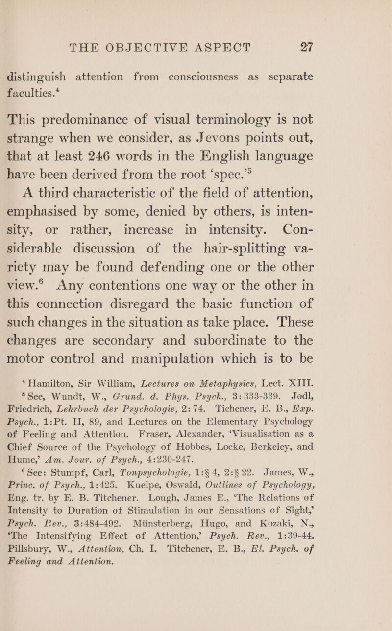 distinguish attention from consciousness as separate faculties.* This predominance of visual terminology is not strange when we consider, as Jevons points out, that at least 246 words in the English language have been derived from the root ‘spec.” A third characteristic of the field of attention, emphasised by some, denied by others, is inten- sity, or rather, increase in intensity. Con- siderable discussion of the hair-splitting va- riety may be found defending one or the other view.° Any contentions one way or the other in this connection disregard the basic function of such changes in the situation as take place. These changes are secondary and subordinate to the motor control and manipulation which is to be *Hamilton, Sir William, Lectures on Metaphysics, Lect. XIII. 5See, Wundt, W., Grund. d. Phys. Psych., 3: 333-339. Jodl, Friedrich, Lehrbuch der Psychologie, 2:74. 'Tichener, EK. B., Hap. Psych., 1:Pt. II, 89, and Lectures on the Elementary Psychology of Feeling and Attention. Fraser, Alexander, ‘Visualisation as a Chief Source of the Psychology of Hobbes, Locke, Berkeley, and Hume,’ Am. Jour. of Psych., 4:230-247. ® See: Stumpf, Carl, Tonpsychologie, 1:§ 4, 2:§ 22. James, W., Princ. of Psych., 1:425. Kuelpe, Oswald, Outlines of Psychology, Eng. tr. by E. B. Titchener. Lough, James E., ‘The Relations of Intensity to Duration of Stimulation in our Sensations of Sight,’ Psych. Rev., 3:484-492. Miinsterberg, Hugo, and Kozaki, N., ‘The Intensifying Effect of Attention, Psych. Rev., 1:39-44. Pillsbury, W., Attention, Ch, I. Titchener, E. B., Hl. Psych. of Feeling and Attention.