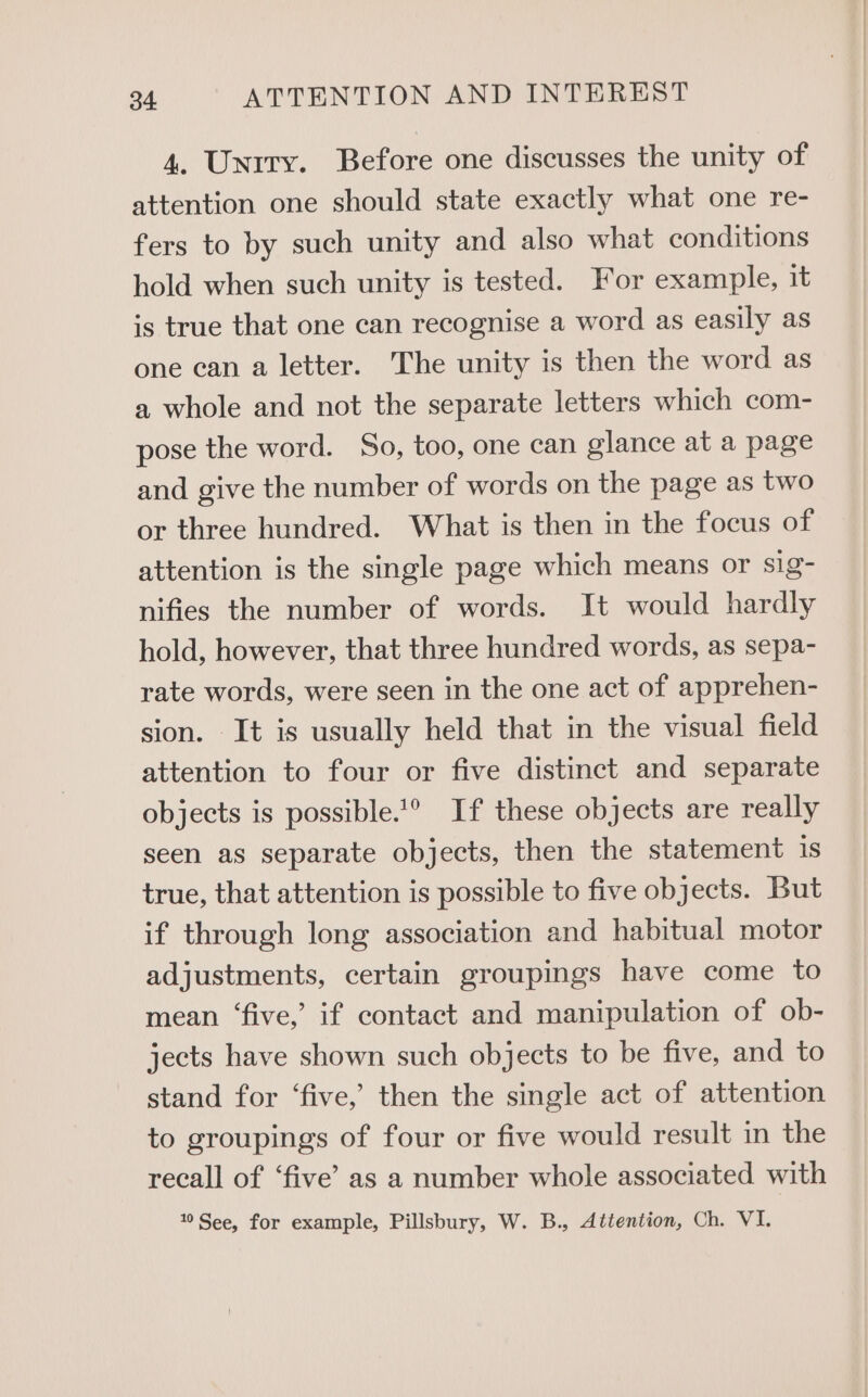4. Unity. Before one discusses the unity of attention one should state exactly what one re- fers to by such unity and also what conditions hold when such unity is tested. For example, it is true that one can recognise a word as easily as one can a letter. The unity is then the word as a whole and not the separate letters which com- pose the word. So, too, one can glance at a page and give the number of words on the page as two or three hundred. What is then in the focus of attention is the single page which means or sig- nifies the number of words. It would hardly hold, however, that three hundred words, as sepa- rate words, were seen in the one act of apprehen- sion. It is usually held that in the visual field attention to four or five distinct and separate objects is possible.’° If these objects are really seen as separate objects, then the statement is true, that attention is possible to five objects. But if through long association and habitual motor adjustments, certain groupings have come to mean ‘five,’ if contact and manipulation of ob- jects have shown such objects to be five, and to stand for ‘five,’ then the single act of attention to groupings of four or five would result in the recall of ‘five’ as a number whole associated with 0 See, for example, Pillsbury, W. B., Attention, Ch. VL