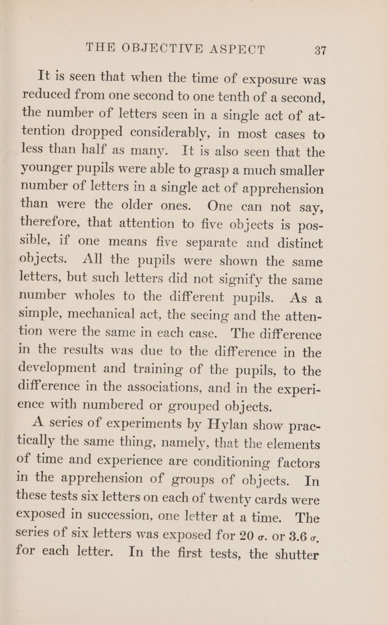 It is seen that when the time of exposure was reduced from one second to one tenth of a second, the number of letters seen in a single act of at- tention dropped considerably, in most cases to less than half as many. It is also seen that the younger pupils were able to grasp a much smaller number of letters in a single act of apprehension than were the older ones. One can not say, therefore, that attention to five objects is pos- sible, if one means five separate and distinct objects. All the pupils were shown the same letters, but such letters did not signify the same number wholes to the different pupils. As a simple, mechanical act, the seeing and the atten- tion were the same in each case. The difference in the results was due to the difference in the development and training of the pupils, to the difference in the associations, and in the experi- ence with numbered or grouped objects. A series of experiments by Hylan show prac- tically the same thing, namely, that the elements of time and experience are conditioning factors in the apprehension of groups of objects. In these tests six letters on each of twenty cards were exposed in succession, one letter at a time. The series of six letters was exposed for 20 c. or 3.6 c. for each letter. In the first tests, the shutter