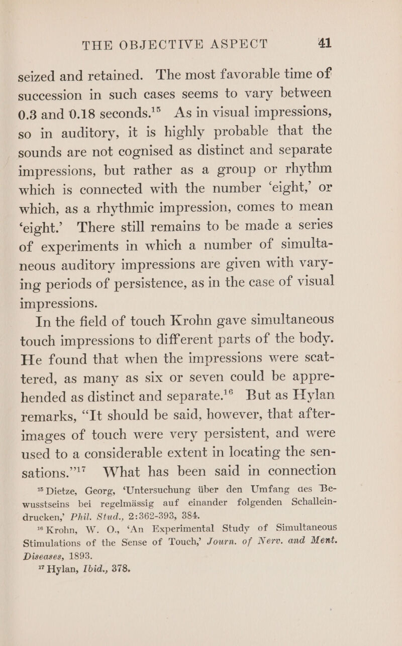 seized and retained. The most favorable time of succession in such cases seems to vary between 0.3 and 0.18 seconds.’® As in visual impressions, so in auditory, it is highly probable that the sounds are not cognised as distinct and separate impressions, but rather as a group or rhythm which is connected with the number ‘eight,’ or which, as a rhythmic impression, comes to mean ‘eight.’ There still remains to be made a series of experiments in which a number of simulta- neous auditory impressions are given with vary- ing periods of persistence, as in the case of visual impressions. In the field of touch Krohn gave simultaneous touch impressions to different parts of the body. He found that when the impressions were scat- tered, as many as six or seven could be appre- hended as distinct and separate.’° But as Hylan remarks, “It should be said, however, that after- images of touch were very persistent, and were used to a considerable extent in locating the sen- sations.”?7 What has been said in connection Dietze, Georg, ‘Untersuchung iiber den Umfang des Be- wusstseins bei regelmassig auf einander folgenden Schallein- drucken,’ Phil. Stud., 2:362-393, 384. 1% Krohn, W. O., ‘An Experimental Study of Simultaneous Stimulations of the Sense of Touch, Journ. of Nerv. and Ment. Diseases, 1893. 7 Hylan, [bid., 378,
