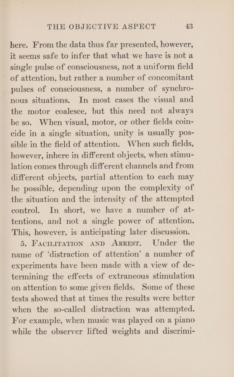 here. From the data thus far presented, however, it seems safe to infer that what we have is not a single pulse of consciousness, not a uniform field - of attention, but rather a number of concomitant pulses of consciousness, a number of synchro- nous situations. In most cases the visual and the motor coalesce, but this need not always be so. When visual, motor, or other fields coin- cide in a single situation, unity is usually pos- sible in the field of attention. When such fields, however, inhere in different objects, when stimu- - Jation comes through different channels and from different objects, partial attention to each may be possible, depending upon the complexity of the situation and the intensity of the attempted eontrol. In short, we have a number of. at- tentions, and not a single power of attention. This, however, is anticipating later discussion. 5. FACILITATION AND ARREST. . Under the name of ‘distraction of attention’ a number of experiments have been made with a view of de- termining the effects of extraneous stimulation on attention to some given fields. Some of these tests showed that at times the results were better when the so-called distraction was attempted. For example, when music was played on a piano while the observer lifted weights and discrimi-