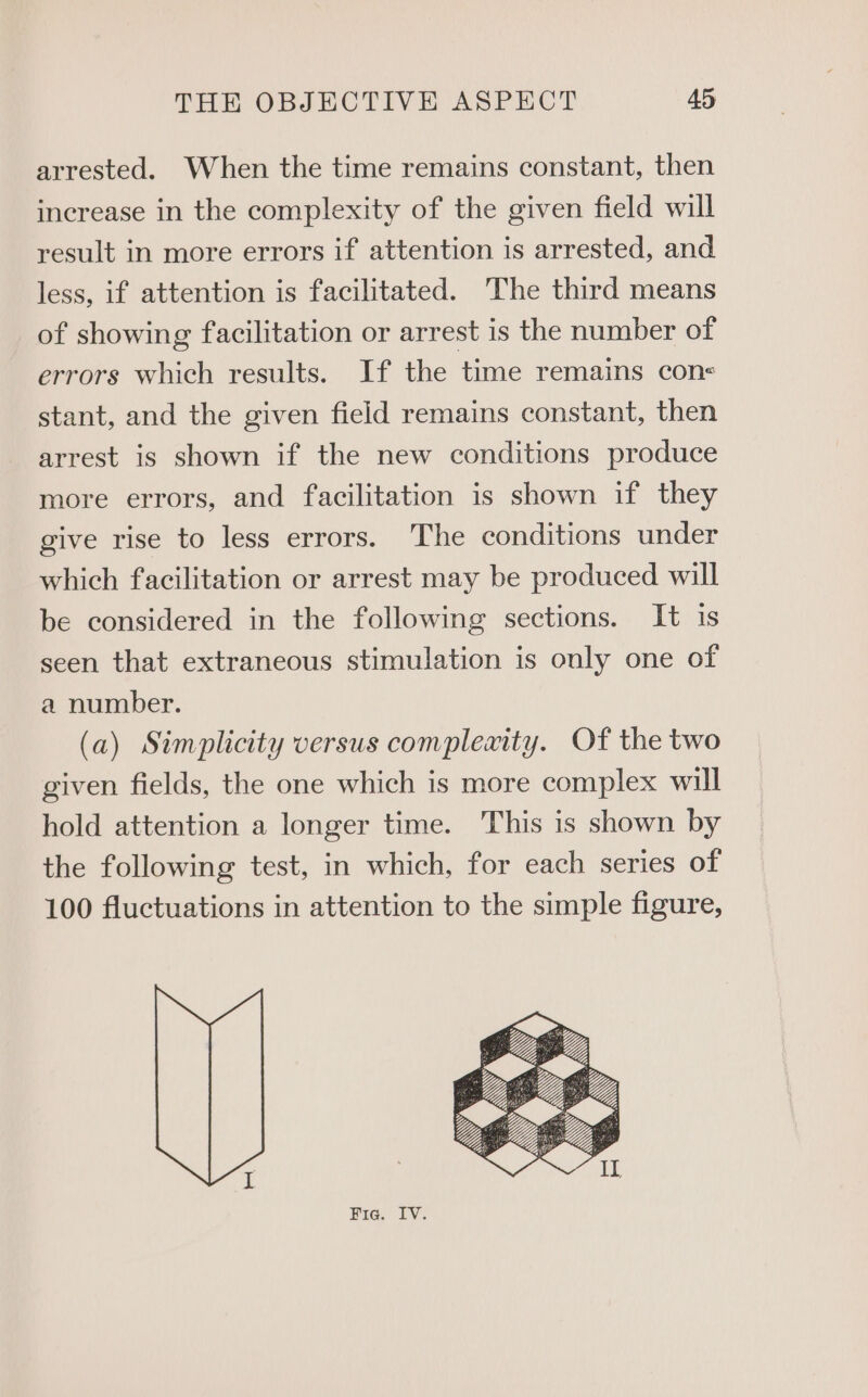 arrested. When the time remains constant, then increase in the complexity of the given field will result in more errors if attention is arrested, and less, if attention is facilitated. The third means of showing facilitation or arrest is the number of errors which results. If the time remains con< stant, and the given field remains constant, then arrest is shown if the new conditions produce more errors, and facilitation is shown if they give rise to less errors. The conditions under which facilitation or arrest may be produced will be considered in the following sections. It is seen that extraneous stimulation is only one of a number. (a) Simplicity versus compleaity. Of the two given fields, the one which is more complex will hold attention a longer time. This is shown by the following test, in which, for each series of 100 fluctuations in attention to the simple figure, Fig. IV.