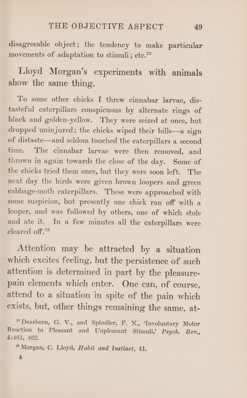 disagreeable object; the tendency to make particular movements of adaptation to stimuli; etc.?? Lloyd Morgan’s experiments with animals show the same thing. To some other chicks I threw cinnabar larvae, dis- tasteful caterpillars conspicuous by alternate rings of black and golden-yellow. They were seized at once, but dropped uninjured; the chicks wiped their bills—a sign of distaste—and seldom touched the caterpillars a second time. The cinnabar larvae were then removed, and thrown in again towards the close of the day. Some of the chicks tried them once, but they were soon left. The next day the birds were given brown loopers and green cabbage-moth caterpillars. These were approached with some suspicion, but presently one chick ran off with a looper, and was followed by others, one of which stole and ate it. In a few minutes all the caterpillars were cleared off.”* Attention may be attracted by a situation which excites feeling, but the persistence of such attention is determined in part by the pleasure- pain elements which enter. One can, of course, attend to a situation in spite of the pain which exists, but, other things remaining the same, at- “Dearborn, G. V., and Spindler, F. N., ‘Involuntary Motor Reaction to Pleasant and Unpleasant Stimuli, Psych. Rev., 4:461, 462. * Morgan, C. Lloyd, Habit and Instinct, 41. 4