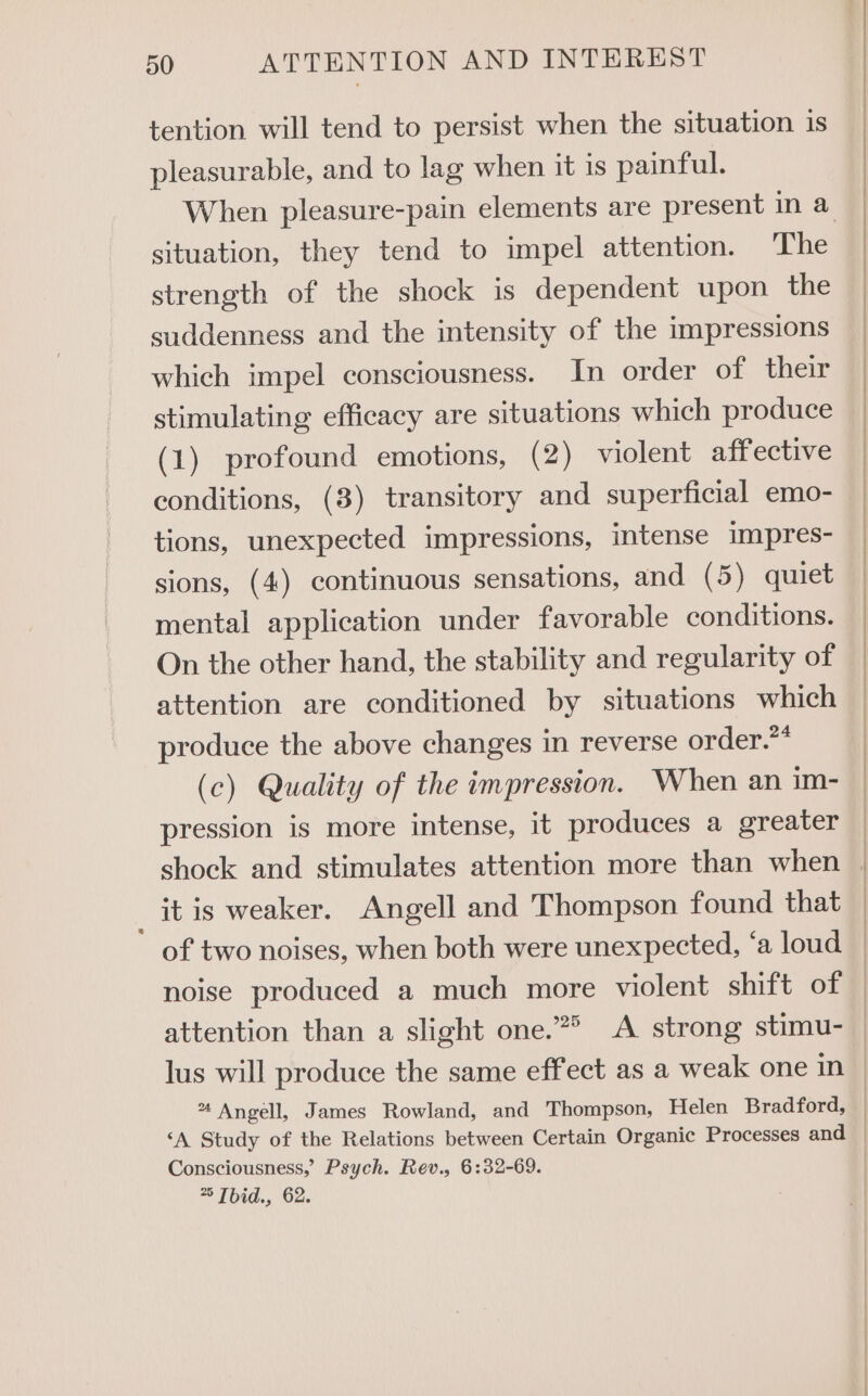 tention will tend to persist when the situation is pleasurable, and to lag when it is painful. When pleasure-pain elements are present in a situation, they tend to impel attention. ‘The strength of the shock is dependent upon the suddenness and the intensity of the impressions which impel consciousness. In order of their stimulating efficacy are situations which produce (1) profound emotions, (2) violent aff ective conditions, (8) transitory and superficial emo- tions, unexpected impressions, intense impres- sions, (4) continuous sensations, and (5) quiet mental application under favorable conditions. On the other hand, the stability and regularity of attention are conditioned by situations which produce the above changes in reverse order.?* (c) Quality of the impression. When an im- pression is more intense, it produces a greater it is weaker. Angell and Thompson found that lus will produce the same effect as a weak one in * Angell, James Rowland, and Thompson, Helen Bradford, Consciousness,’ Psych. Rev., 6:32-69. > Tbid., 62.