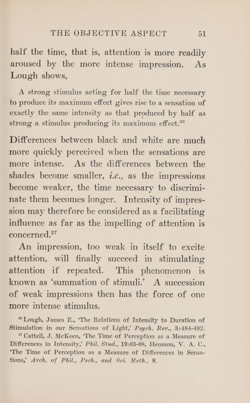 half the time, that is, attention is more readily aroused by the more intense impression. As Lough shows, A strong stimulus acting for half the time necessary to produce its maximum effect gives rise to a sensation of exactly the same intensity as that produced by half as strong a stimulus producing its maximum effect.”° Differences between black and white are much more quickly perceived when the sensations are more intense. As the differences between the shades become smaller, 7.¢., as the impressions become weaker, the time necessary to discrimi- nate them becomes longer. Intensity of impres- sion may therefore be considered as a facilitating influence as far as the impelling of attention is concerned.”” An impression, too weak in itself to excite attention, will finally succeed in stimulating attention if repeated. This phenomenon is known as ‘summation of stimuli.’ A succession of weak impressions then has the force of one more intense stimulus. ** Lough, James E., ‘The Relations of Intensity to Duration of Stimulation in our Sensations of Light,’ Psych. Rev., 3:484-492. 7 Cattell, J. McKeen, “The Time of Perception as a Measure of Differences in Intensity,’ Phil. Stud., 19:63-68, Henmon, V. A. C., ‘The Time of Perception as a Measure of Differences in Sensa- tions,’ Arch. of Phil., Psch., and Sci. Meth., 8.