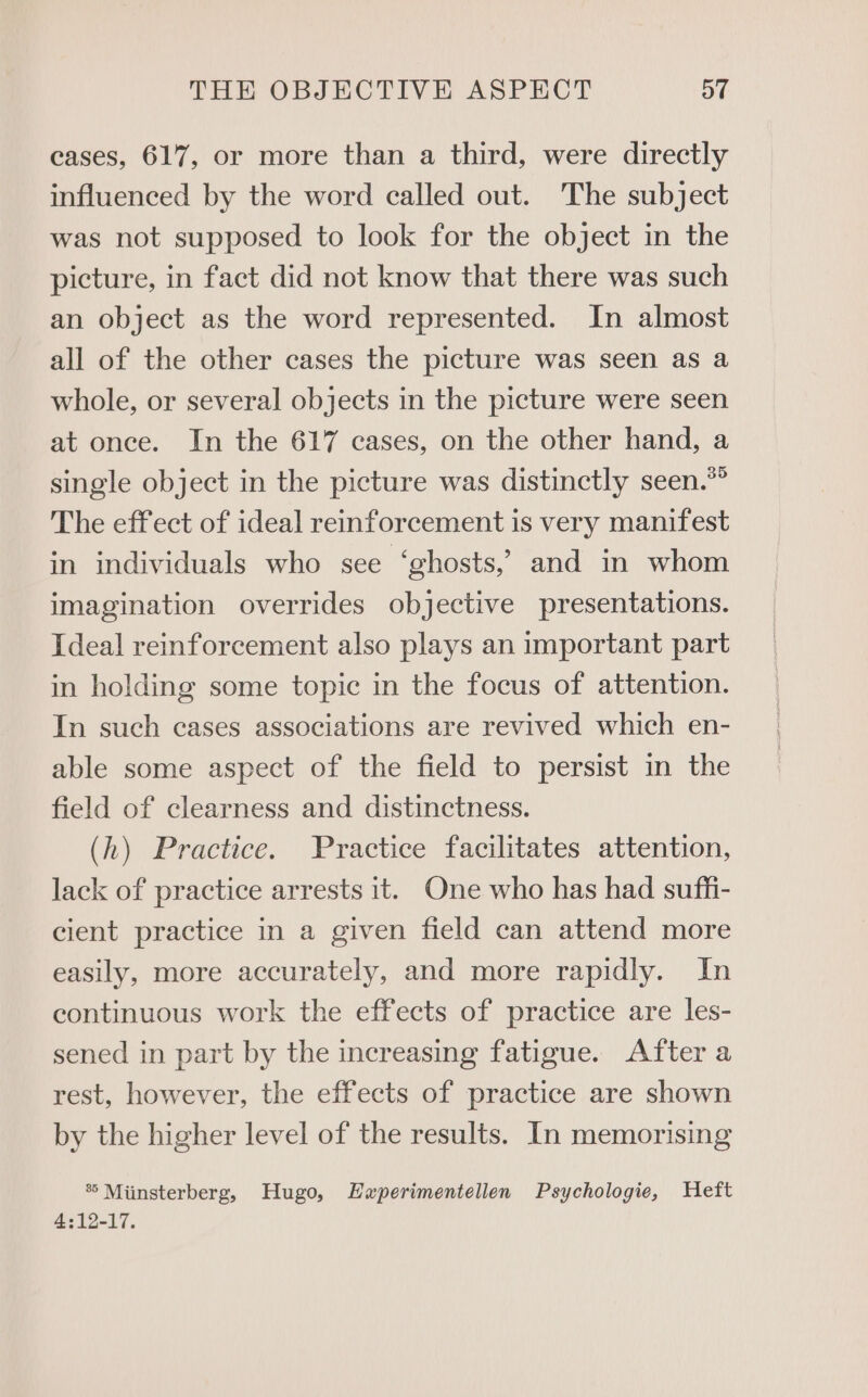 cases, 617, or more than a third, were directly influenced by the word called out. The subject was not supposed to look for the object in the picture, in fact did not know that there was such an object as the word represented. In almost all of the other cases the picture was seen as a whole, or several objects in the picture were seen at once. In the 617 cases, on the other hand, a single object in the picture was distinctly seen.*° The effect of ideal reinforcement is very manifest in individuals who see ‘ghosts,’ and in whom imagination overrides objective presentations. Ideal reinforcement also plays an important part in holding some topic in the focus of attention. In such cases associations are revived which en- able some aspect of the field to persist in the field of clearness and distinctness. (h) Practice. Practice facilitates attention, lack of practice arrests it. One who has had suffi- cient practice in a given field can attend more easily, more accurately, and more rapidly. In continuous work the effects of practice are les- sened in part by the increasing fatigue. After a rest, however, the effects of practice are shown by the higher level of the results. In memorising ® Miinsterberg, Hugo, Lwperimentellen Psychologie, Heft 4:12-17.