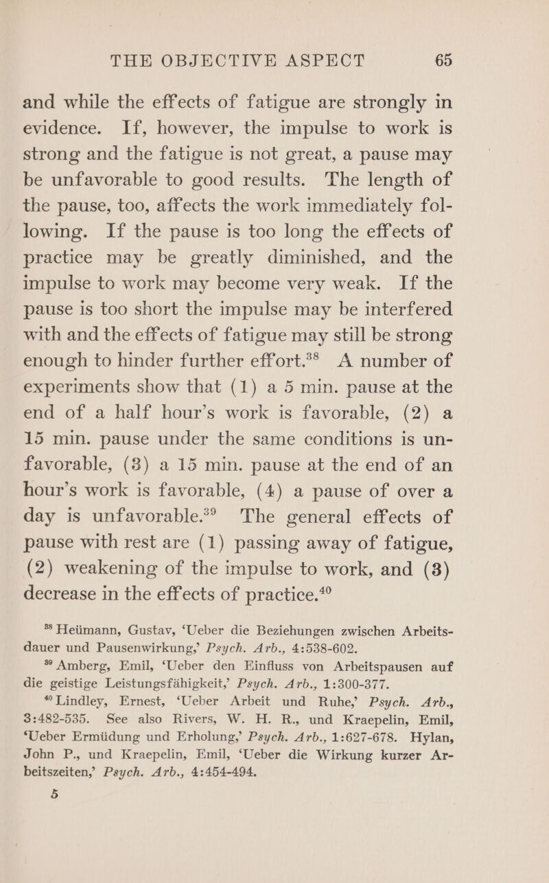 and while the effects of fatigue are strongly in evidence. If, however, the impulse to work is strong and the fatigue is not great, a pause may be unfavorable to good results. The length of the pause, too, affects the work immediately fol- lowing. If the pause is too long the effects of practice may be greatly diminished, and the impulse to work may become very weak. If the pause is too short the impulse may be interfered with and the effects of fatigue may still be strong enough to hinder further effort.?? A number of experiments show that (1) a 5 min. pause at the end of a half hour’s work is favorable, (2) a 15 min. pause under the same conditions is un- favorable, (3) a 15 min. pause at the end of an hour’s work is favorable, (4) a pause of over a day is unfavorable.*® The general effects of pause with rest are (1) passing away of fatigue, (2) weakening of the impulse to work, and (3) decrease in the effects of practice.” *° Heiimann, Gustav, ‘Ueber die Beziehungen zwischen Arbeits- dauer und Pausenwirkung,’ Psych. Arb., 4:538-602. * Amberg, Emil, ‘Ueber den Einfluss von Arbeitspausen auf die geistige Leistungsfahigkeit,’ Psych. Arb., 1:300-377. “Lindley, Ernest, ‘Ueber Arbeit und Ruhe, Psych. Arb., 3:482-535. See also Rivers, W. H. R., und Kraepelin, Emil, ‘Ueber Ermiidung und Erholung, Psych. Arb., 1:627-678. Hylan, John P., und Kraepelin, Emil, ‘Ueber die Wirkung kurzer Ar- beitszeiten, Psych. Arb., 4:454-494. 5