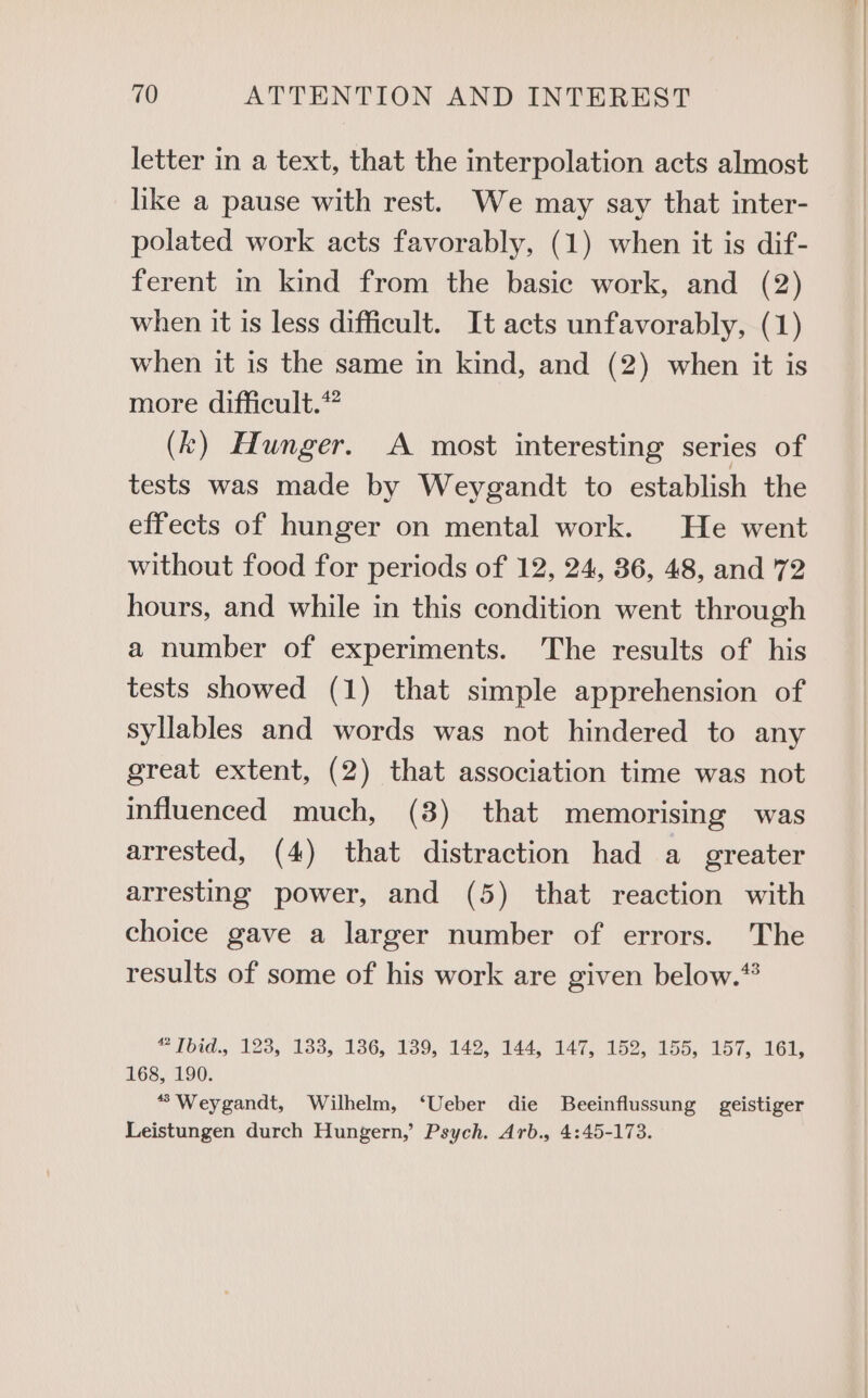 letter in a text, that the interpolation acts almost like a pause with rest. We may say that inter- polated work acts favorably, (1) when it is dif- ferent in kind from the basic work, and (2) when it is less difficult. It acts unfavorably, (1) when it is the same in kind, and (2) when it is more difficult.” (k) Hunger. A most interesting series of tests was made by Weygandt to establish the effects of hunger on mental work. He went without food for periods of 12, 24, 36, 48, and 72 hours, and while in this condition went through a number of experiments. The results of his tests showed (1) that simple apprehension of syllables and words was not hindered to any great extent, (2) that association time was not influenced much, (3) that memorising was arrested, (4) that distraction had a greater arresting power, and (5) that reaction with choice gave a larger number of errors. The results of some of his work are given below.” “ Ibid., 123, 1338, 136, 139, 142, 144, 147, 152, 155, 157, 161, 168, 190. “Weygandt, Wilhelm, ‘Ueber die Beeinflussung geistiger Leistungen durch Hungern,’ Psych. Arb., 4:45-173.