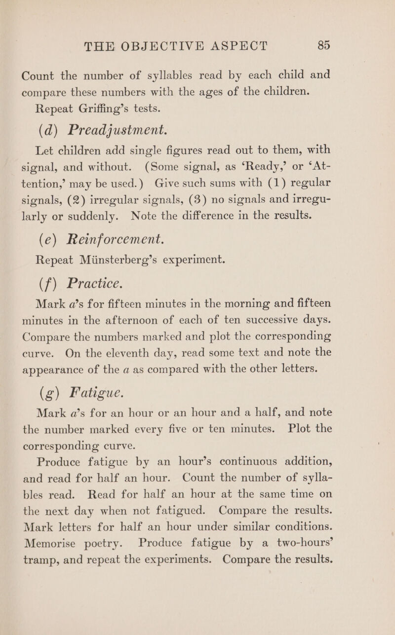 Count the number of syllables read by each child and compare these numbers with the ages of the children. Repeat Griffing’s tests. (d) Preadjustment. Let children add single figures read out to them, with signal, and without. (Some signal, as ‘Ready,’ or ‘At- tention,’ may be used.) Give such sums with (1) regular signals, (2) irregular signals, (3) no signals and irregu- larly or suddenly. Note the difference in the results. (e) Reinforcement. Repeat Miinsterberg’s experiment. tf) Practice. Mark a’s for fifteen minutes in the morning and fifteen minutes in the afternoon of each of ten successive days. Compare the numbers marked and plot the corresponding curve. On the eleventh day, read some text and note the appearance of the a as compared with the other letters. (g) Fatigue. Mark a’s for an hour or an hour and a half, and note the number marked every five or ten minutes. Plot the corresponding curve. Produce fatigue by an hour’s continuous addition, and read for half an hour. Count the number of sylla- bles read. Read for half an hour at the same time on the next day when not fatigued. Compare the results. Mark letters for half an hour under similar conditions. Memorise poetry. Produce fatigue by a two-hours’ tramp, and repeat the experiments. Compare the results.