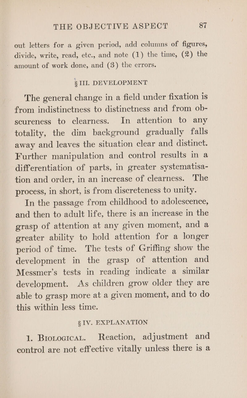 out letters for a given period, add columns of figures, divide, write, read, etc., and note (1) the time, (2) the - amount of work done, and (3) the errors. § II. DEVELOPMENT The general change in a field under fixation is from indistinctness to distinctness and from ob- scureness to clearness. In attention to any totality, the dim background gradually falls away and leaves the situation clear and distinct. Further manipulation and control results in a differentiation of parts, in greater systematisa- tion and order, in an increase of clearness. ‘The process, in short, is from discreteness to unity. In the passage from childhood to adolescence, and then to adult life, there is an increase in the grasp of attention at any given moment, and a greater ability to hold attention for a longer period of time. The tests of Griffing show the development in the grasp of attention and Messmer’s tests in reading indicate a similar development. As children grow older they are able to grasp more at a given moment, and to do this within less time. gs IV. EXPLANATION 1. Brotogican. Reaction, adjustment and control are not effective vitally unless there is a