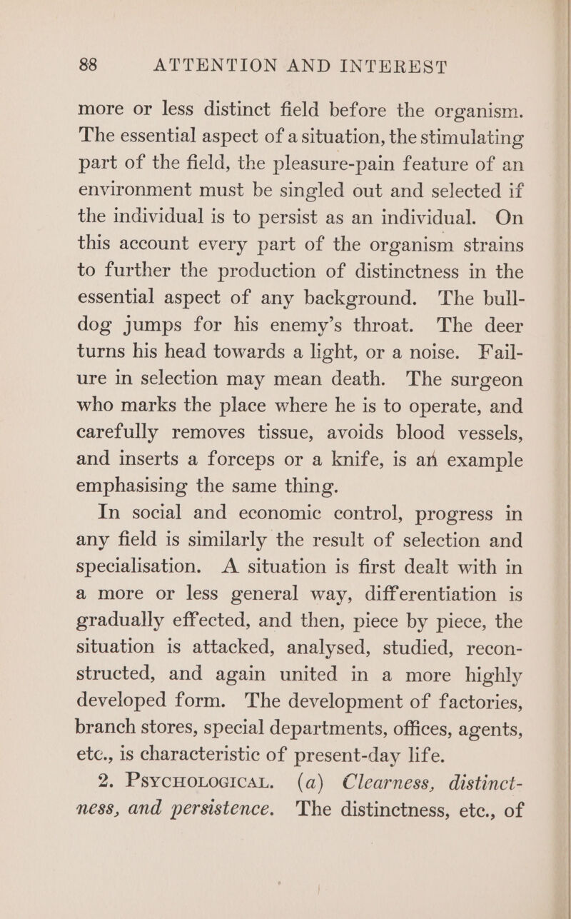 more or less distinct field before the organism. The essential aspect of a situation, the stimulating part of the field, the pleasure-pain feature of an environment must be singled out and selected if the individual is to persist as an individual. On this account every part of the organism strains to further the production of distinctness in the essential aspect of any background. ‘The bull- dog jumps for his enemy’s throat. The deer turns his head towards a light, or a noise. Fail- ure in selection may mean death. The surgeon who marks the place where he is to operate, and carefully removes tissue, avoids blood vessels, and inserts a forceps or a knife, is an example emphasising the same thing. In social and economic control, progress in any field is similarly the result of selection and specialisation. A situation is first dealt with in a more or less general way, differentiation is gradually effected, and then, piece by piece, the situation is attacked, analysed, studied, recon- structed, and again united in a more highly developed form. The development of factories, branch stores, special departments, offices, agents, etc., is characteristic of present-day life. 2. PsycHo.oeicaL. (a) Clearness, distinct- ness, and persistence. The distinctness, etc., of