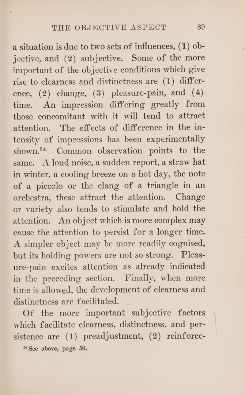 a situation is due to two sets of influences, (1) ob- jective, and (2) subjective. Some of the more important of the objective conditions which give rise to clearness and distinctness are (1) differ- ence, (2) change, (3) pleasure-pain, and (4) time. An impression differing greatly from those concomitant with it will tend to attract attention. The effects of difference in the in- tensity of impressions has been experimentally shown.®>* Common observation points to the same. A loud noise, a sudden report, a straw hat in winter, a cooling breeze on a hot day, the note of a piccolo or the clang of a triangle in an orchestra, these attract the attention. Change or variety also tends to stimulate and hold the attention. An object which is more complex may cause the attention to persist for a longer time. A simpler object may be more readily cognised, but its holding powers are not so strong. Pleas- ure-pain excites attention as already indicated in the preceding section. Finally, when more time is allowed, the development of clearness and distinctness are facilitated. Of the more important subjective factors which facilitate clearness, distinctness, and per- sistence are (1) preadjustment, (2) reinforce- % See above, page 50.