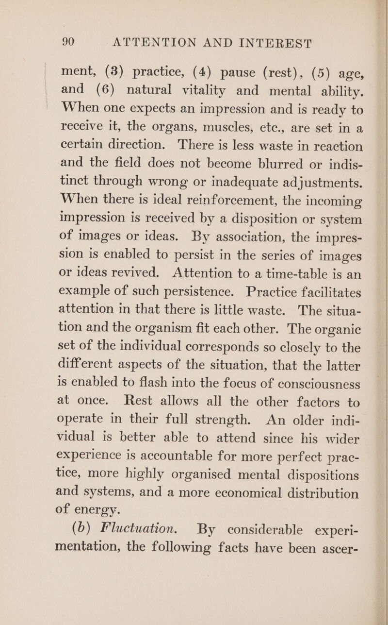 ment, (8) practice, (4) pause (rest), (5) age, and (6) natural vitality and mental ability. When one expects an impression and is ready to receive it, the organs, muscles, etc., are set in a certain direction. There is less waste in reaction and the field does not become blurred or indis- tinct through wrong or inadequate adjustments. When there is ideal reinforcement, the incoming impression is received by a disposition or system of images or ideas. By association, the impres- sion is enabled to persist in the series of images or ideas revived. Attention to a time-table is an example of such persistence. Practice facilitates attention in that there is little waste. The situa- tion and the organism fit each other. The organic set of the individual corresponds so closely to the different aspects of the situation, that the latter is enabled to flash into the focus of consciousness at once. Rest allows all the other factors to operate in their full strength. An older indi- vidual is better able to attend since his wider experience is accountable for more perfect prac- tice, more highly organised mental dispositions and systems, and a more economical distribution of energy. (b) Fluctuation. By considerable experi- mentation, the following facts have been ascer-