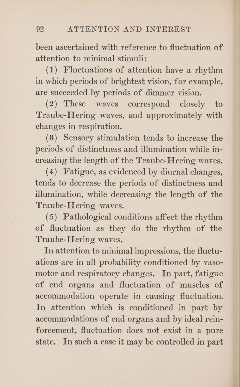 been ascertained with reference to fluctuation of attention to minimal stimuli: (1) Fluctuations of attention have a rhythm in which periods of brightest vision, for example, are succeeded by periods of dimmer vision. (2) These waves correspond closely to Traube-Hering waves, and approximately with changes in respiration. (3) Sensory stimulation tends to increase the periods of distinctness and illumination while in- creasing the length of the Traube-Hering waves. (4) Fatigue, as evidenced by diurnal changes, tends to decrease the periods of distinctness and illumination, while decreasing the length of the Traube-Hering waves. (5) Pathological conditions affect the rhythm of fluctuation as they do the rhythm of the Traube-Hering waves. In attention to minimal impressions, the fluctu- ations are in all probability conditioned by vaso- motor and respiratory changes. In part, fatigue of end organs and fluctuation of muscles of accommodation operate in causing fluctuation. In attention which is conditioned in part by accommodations of end organs and by ideal rein- forcement, fluctuation does not exist in a pure state. In such a case it may be controlled in part