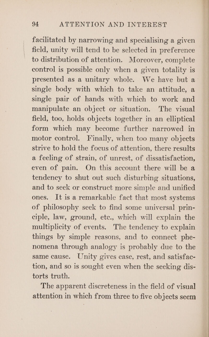 facilitated by narrowing and specialising a given field, unity will tend to be selected in preference to distribution of attention. Moreover, complete control is possible only when a given totality is presented as a unitary whole. We have but a single body with which to take an attitude, a single pair of hands with which to work and manipulate an object or situation. The visual field, too, holds objects together in an elliptical form which may become further narrowed in motor control. Finally, when too many objects strive to hold the focus of attention, there results a feeling of strain, of unrest, of dissatisfaction, even of pain. On this account there will be a tendency to shut out such disturbing situations, and to seek or construct more simple and unified ones. It is a remarkable fact that most systems of philosophy seek to find some universal prin- ciple, law, ground, ete., which will explain the multiplicity of events. The tendency to explain things by simple reasons, and to connect phe- nomena through analogy is probably due to the same cause. Unity gives ease, rest, and satisfac- tion, and so is sought even when the seeking dis- torts truth. The apparent discreteness in the field of visual] attention in which from three to five objects seem