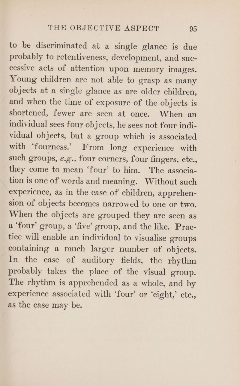 to be discriminated at a single glance is due probably to retentiveness, development, and suc- cessive acts of attention upon memory images. Young children are not able to grasp as many objects at a single glance as are older children, and when the time of exposure of the objects is shortened, fewer are seen at once. When an individual sees four objects, he sees not four indi- vidual objects, but a group which is associated with ‘fourness.’ From long experience with such groups, e.g., four corners, four fingers, etc., they come to mean ‘four’ to him. The associa- tion is one of words and meaning. Without such experience, as in the case of children, apprehen- ‘sion of objects becomes narrowed to one or two. When the objects are grouped they are seen as a ‘four’ group, a ‘five’ group, and the like. Prac- tice will enable an individual to visualise groups containing a much larger number of objects. In the case of auditory fields, the rhythm probably takes the place of the visual group. The rhythm is apprehended as a whole, and by experience associated with ‘four’ or ‘eight, etc., as the case may be.