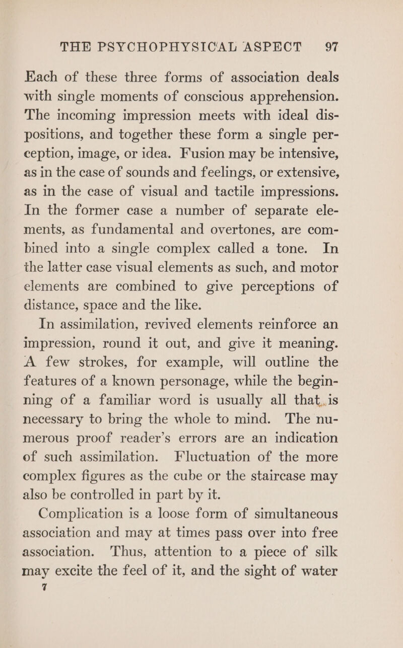 Each of these three forms of association deals with single moments of conscious apprehension. The incoming impression meets with ideal dis- positions, and together these form a single per- ception, image, or idea. Fusion may be intensive, as in the case of sounds and feelings, or extensive, as in the case of visual and tactile impressions. In the former case a number of separate ele- ments, as fundamental and overtones, are com- bined into a single complex called a tone. In the latter case visual elements as such, and motor elements are combined to give perceptions of distance, space and the like. In assimilation, revived elements reinforce an impression, round it out, and give it meaning. A few strokes, for example, will outline the features of a known personage, while the begin- ning of a familiar word is usually all that,,is necessary to bring the whole to mind. The nu- merous proof reader’s errors are an indication of such assimilation. Fluctuation of the more complex figures as the cube or the staircase may also be controlled in part by it. Complication is a loose form of simultaneous association and may at times pass over into free association. ‘Thus, attention to a piece of silk may excite the feel of it, and the sight of water 7