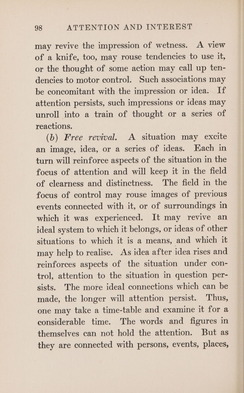 may revive the impression of wetness. A view of a knife, too, may rouse tendencies to use it, or the thought of some action may call up ten- dencies to motor control. Such associations may be concomitant with the impression or idea. If attention persists, such impressions or ideas may unroll into a train of thought or a series of reactions. (b) Free revival. A situation may excite an image, idea, or a series of ideas. Each in turn will reinforce aspects of the situation in the focus of attention and will keep it in the field of clearness and distinctness. The field in the focus of control may rouse images of previous events connected with it, or of surroundings in which it was experienced. It may revive an ideal system to which it belongs, or ideas of other situations to which it is a means, and which it may help to realise. As idea after idea rises and reinforces aspects of the situation under con- trol, attention to the situation in question per- sists. The more ideal connections which can be made, the longer will attention persist. Thus, one may take a time-table and examine it for a considerable time. The words and figures in themselves can not hold the attention. But as they are connected with persons, events, places,