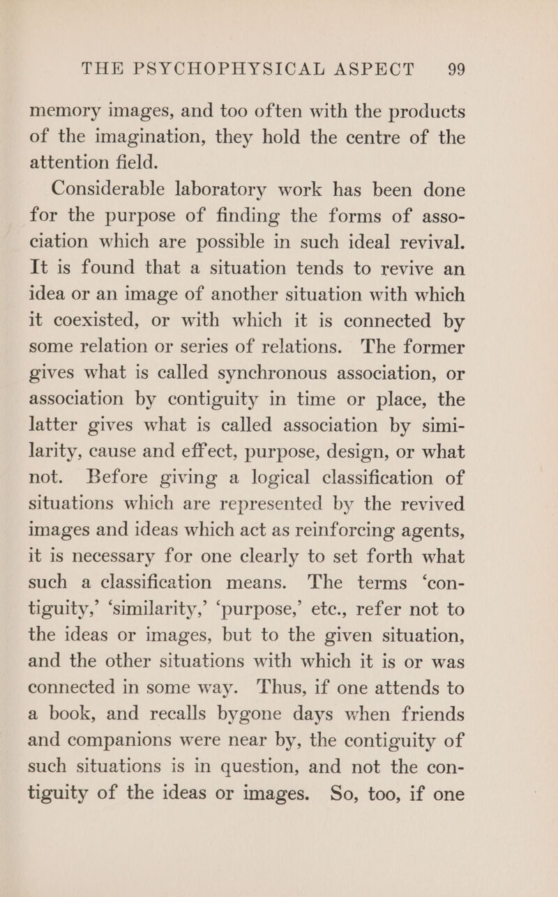 memory images, and too often with the products of the imagination, they hold the centre of the attention field. Considerable laboratory work has been done for the purpose of finding the forms of asso- ciation which are possible in such ideal revival. It is found that a situation tends to revive an idea or an image of another situation with which it coexisted, or with which it is connected by some relation or series of relations. The former gives what is called synchronous association, or association by contiguity in time or place, the latter gives what is called association by simi- larity, cause and effect, purpose, design, or what not. Before giving a logical classification of situations which are represented by the revived images and ideas which act as reinforcing agents, it is necessary for one clearly to set forth what such a classification means. The terms ‘con- tiguity,’ ‘similarity,’ ‘purpose,’ etc., refer not to the ideas or images, but to the given situation, and the other situations with which it is or was connected in some way. Thus, if one attends to a book, and recalls bygone days when friends and companions were near by, the contiguity of such situations is in question, and not the con- tiguity of the ideas or images. So, too, if one