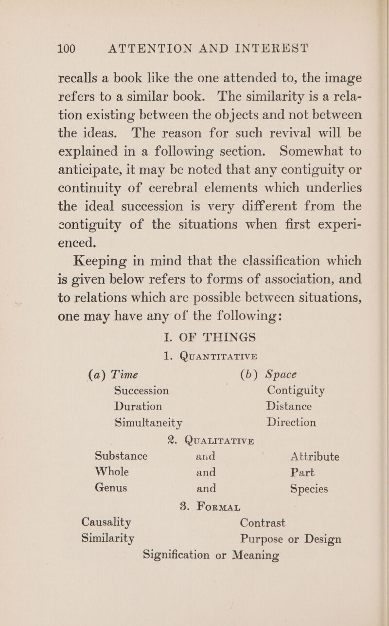 recalls a book like the one attended to, the image refers to a similar book. The similarity is a rela- tion existing between the objects and not between the ideas. ‘The reason for such revival will be explained in a following section. Somewhat to anticipate, it may be noted that any contiguity or continuity of cerebral elements which underlies the ideal succession is very different from the contiguity of the situations when first experi- enced. Keeping in mind that the classification which is given below refers to forms of association, and to relations which are possible between situations, one may have any of the following: I. OF THINGS 1. QUANTITATIVE (a) Time (b) Space Succession Contiguity Duration Distance Simultaneity Direction 2. QUALITATIVE Substance aud Attribute Whole and Part Genus and Species 3. Formau Causality Contrast Similarity Purpose or Design Signification or Meaning