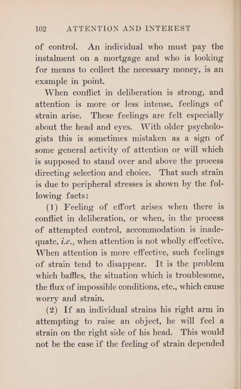 of control. An individual who must pay the instalment on a mortgage and who is looking for means to collect the necessary money, is an example in point. When conflict in deliberation is strong, and attention is more or less intense, feelings of strain arise. These feelings are felt especially about the head and eyes. With older psycholo- gists this is sometimes mistaken as a sign of some general activity of attention or will which is supposed to stand over and above the process directing selection and choice. That such strain is due to peripheral stresses is shown by the fol- lowing facts: (1) Feeling of effort arises when there is conflict in deliberation, or when, in the process of attempted control, accommodation is inade- quate, i.e., when attention is not wholly effective. When attention is more effective, such feelings of strain tend to disappear. It is the problem which baffles, the situation which is troublesome, the flux of impossible conditions, ete., which cause worry and strain. (2) If an individual strains his right arm in attempting to raise an object, he will feel a strain on the right side of his head. This would not be the case if the feeling of strain depended