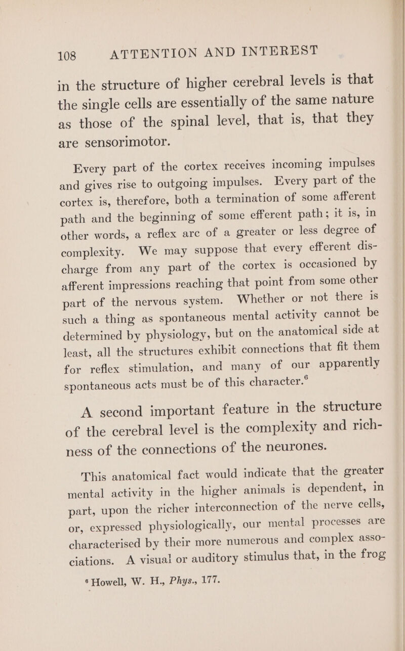in the structure of higher cerebral levels is that the single cells are essentially of the same nature as those of the spinal level, that is, that they are sensorimotor. Every part of the cortex receives incoming impulses and gives rise to outgoing impulses. Every part of the cortex is, therefore, both a termination of some afferent path and the beginning of some efferent path; it is, in other words, a reflex arc of a greater or less degree of complexity. We may suppose that every efferent dis- charge from any part of the cortex is occasioned by afferent impressions reaching that point from some other part of the nervous system. Whether or not there is such a thing as spontaneous mental activity cannot be determined by physiology, but on the anatomical side at least, all the structures exhibit connections that fit them for reflex stimulation, and many of our apparently spontaneous acts must be of this character.° A second important feature in the structure of the cerebral level is the complexity and rich- ness of the connections of the neurones. This anatomical fact would indicate that the greater mental activity in the higher animals is dependent, in part, upon the richer interconnection of the nerve cells, or, expressed physiologically, our mental processes are characterised by their more numerous and complex asso- ciations. A visual or auditory stimulus that, in the frog * Howell, W. H., Phys., 177.