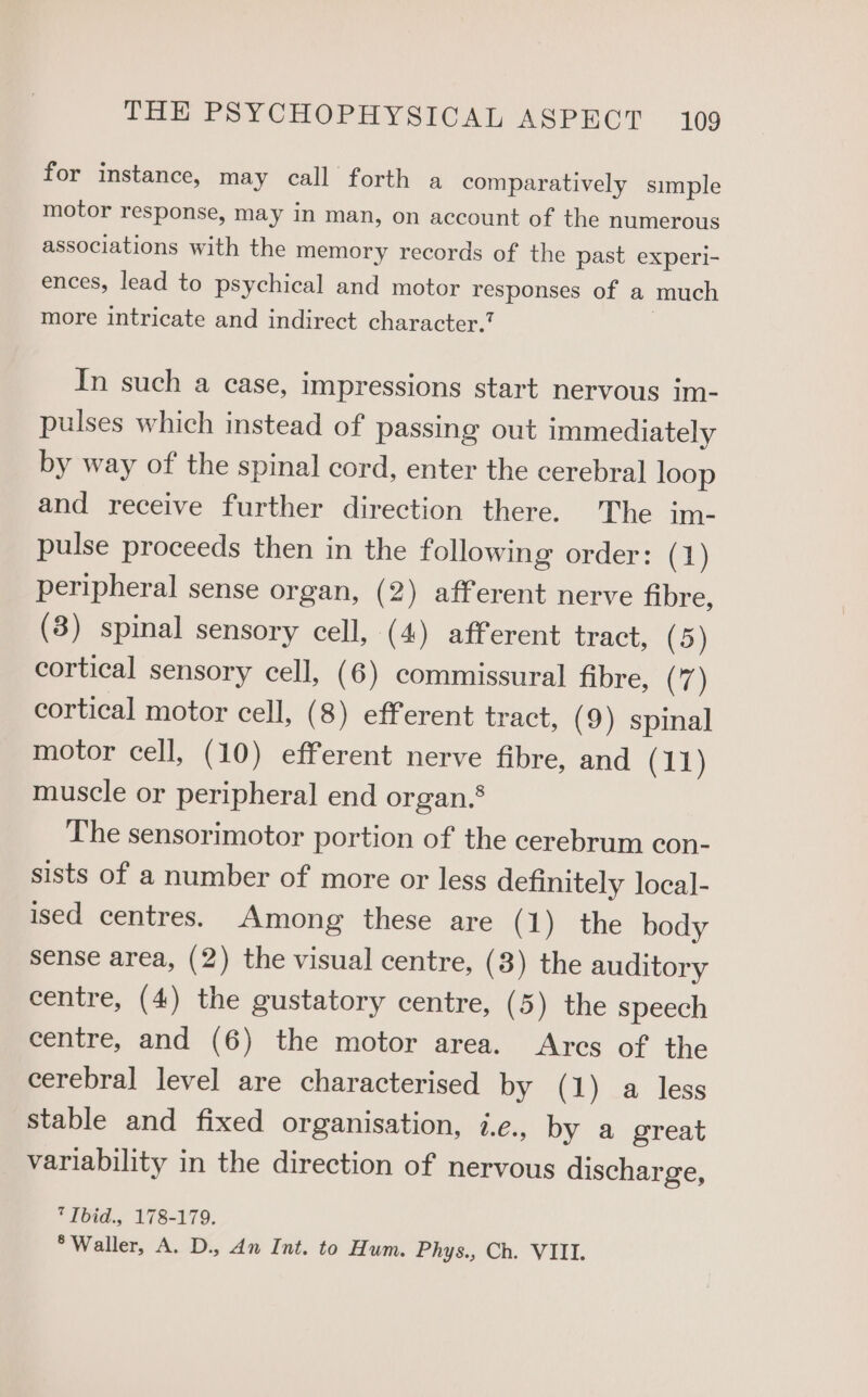 for instance, may call forth a comparatively simple motor response, may in man, on account of the numerous associations with the memory records of the past experi- ences, lead to psychical and motor responses of a much more intricate and indirect character. | In such a case, impressions start nervous im- pulses which instead of passing out immediately by way of the spinal cord, enter the cerebral loop and receive further direction there. The im- pulse proceeds then in the following order: (1) peripheral sense organ, (2) afferent nerve fibre, (3) spinal sensory cell, (4) afferent tract, (5) cortical sensory cell, (6) commissural fibre, (7) cortical motor cell, (8) efferent tract, (9) spinal motor cell, (10) efferent nerve fibre, and (11) muscle or peripheral end organ.§ The sensorimotor portion of the cerebrum con- sists of a number of more or less definitely local- ised centres. Among these are ( 1) the body sense area, (2) the visual centre, (3) the auditory centre, (4) the gustatory centre, (5) the speech centre, and (6) the motor area. Arcs of the cerebral level are characterised by (1) a less stable and fixed organisation, i.e., by a great variability in the direction of nervous discharge, 7 Ibid., 178-179. ° Waller, A. D., dn Int. to Hum. Phys., Ch. VIII.