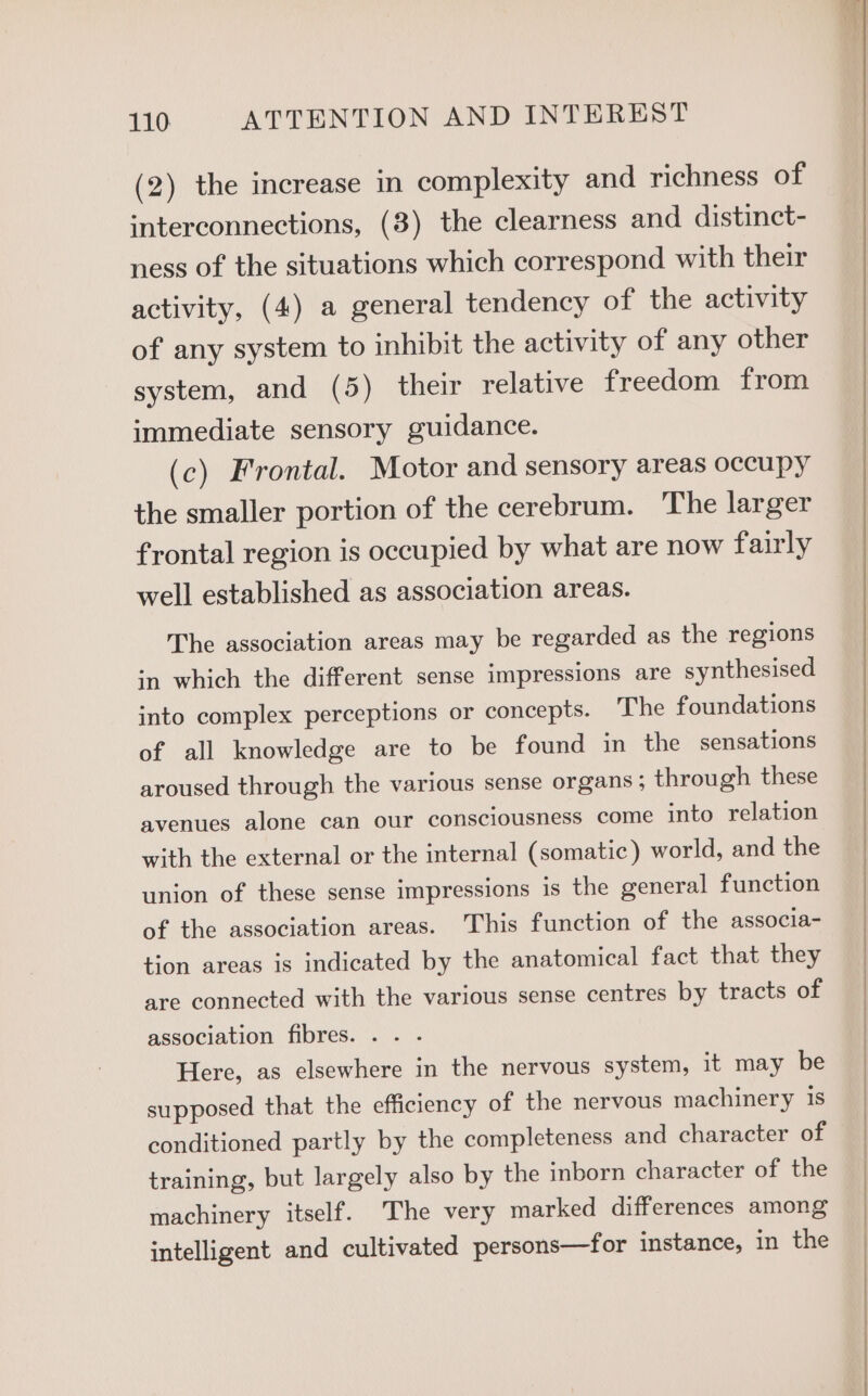 (2) the increase in complexity and richness of interconnections, (8) the clearness and distinct- ness of the situations which correspond with their activity, (4) a general tendency of the activity of any system to inhibit the activity of any other system, and (5) their relative freedom from immediate sensory guidance. (c) Frontal. Motor and sensory areas occupy the smaller portion of the cerebrum. The larger frontal region is occupied by what are now fairly well established as association areas. The association areas may be regarded as the regions in which the different sense impressions are synthesised into complex perceptions or concepts. The foundations of all knowledge are to be found in the sensations aroused through the various sense organs ; through these avenues alone can our consciousness come into relation with the external or the internal (somatic) world, and the union of these sense impressions is the general function of the association areas. This function of the associa- tion areas is indicated by the anatomical fact that they are connected with the various sense centres by tracts of association fibres. . Here, as elsewhere in the nervous system, it may be supposed that the efficiency of the nervous machinery is conditioned partly by the completeness and character of training, but largely also by the inborn character of the machinery itself. The very marked differences among intelligent and cultivated persons—for instance, in the