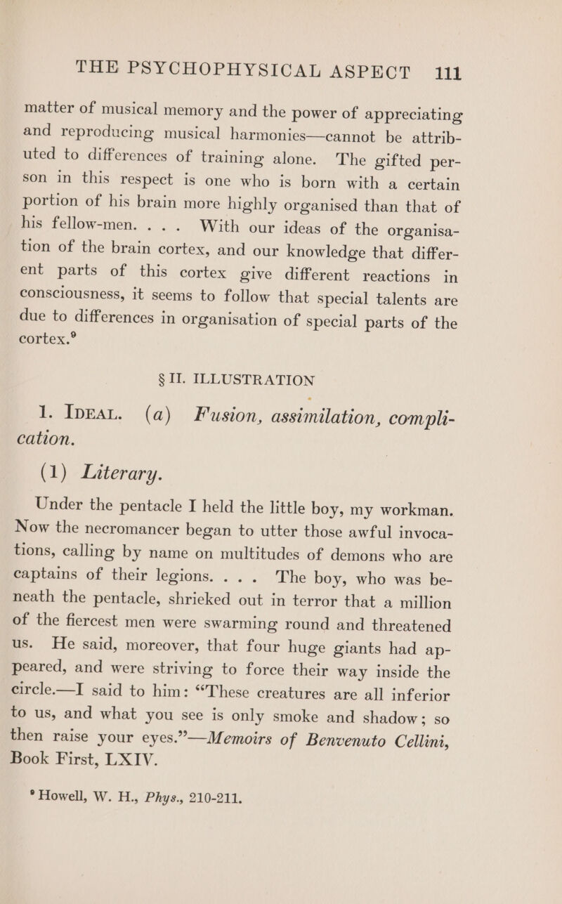 matter of musical memory and the power of appreciating and reproducing musical harmonies—cannot be attrib- uted to differences of training alone. The gifted per- son in this respect is one who is born with a certain portion of his brain more highly organised than that of his fellow-men. . .. With our ideas of the organisa- tion of the brain cortex, and our knowledge that differ- ent parts of this cortex give different reactions in consciousness, it seems to follow that special talents are due to differences in organisation of special parts of the cortex.® § II. ILLUSTRATION 1. Inpgau. (a) Fusion, assimilation, compli- cation. (1) Literary. Under the pentacle I held the little boy, my workman. Now the necromancer began to utter those awful invoca- tions, calling by name on multitudes of demons who are captains of their legions. ... The boy, who was be- neath the pentacle, shrieked out in terror that a million of the fiercest men were swarming round and threatened us. He said, moreover, that four huge giants had ap- peared, and were striving to force their way inside the circle.—I said to him: “These creatures are all inferior to us, and what you see is only smoke and shadow; so then raise your eyes.”—Memoirs of Benvenuto Cellini, Book First, LXIV.
