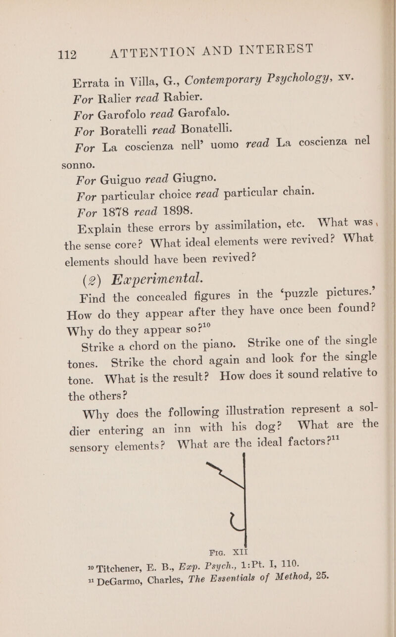 Errata in Villa, G., Contemporary Psychology, Xv. For Ralier read Rabier. For Garofolo read Garofalo. For Boratelli read Bonatelli. For La coscienza nell? uomo read La coscienza nel sonno. For Guiguo read Giugno. For particular choice read particular chain. For 1878 read 1898. Explain these errors by assimilation, etc. What was, the sense core? What ideal elements were revived? What. elements should have been revived? (2) Eaperimental. Find the concealed figures in the ‘puzzle pictures.’ How do they appear after they have once been found? Why do they appear so?” Strike a chord on the piano. Strike one of the single tones. Strike the chord again and look for the single tone. What is the result? How does it sound relative to the others? Why does the following illustration represent a sol- dier entering an inn with his dog? What are the sensory elements? What are the ideal factors?” Fie. XII 10 Titchener, E. B., Hap. Psych., 1: Pt 1, 110: 11 DeGarmo, Charles, The Essentials of Method, 25.