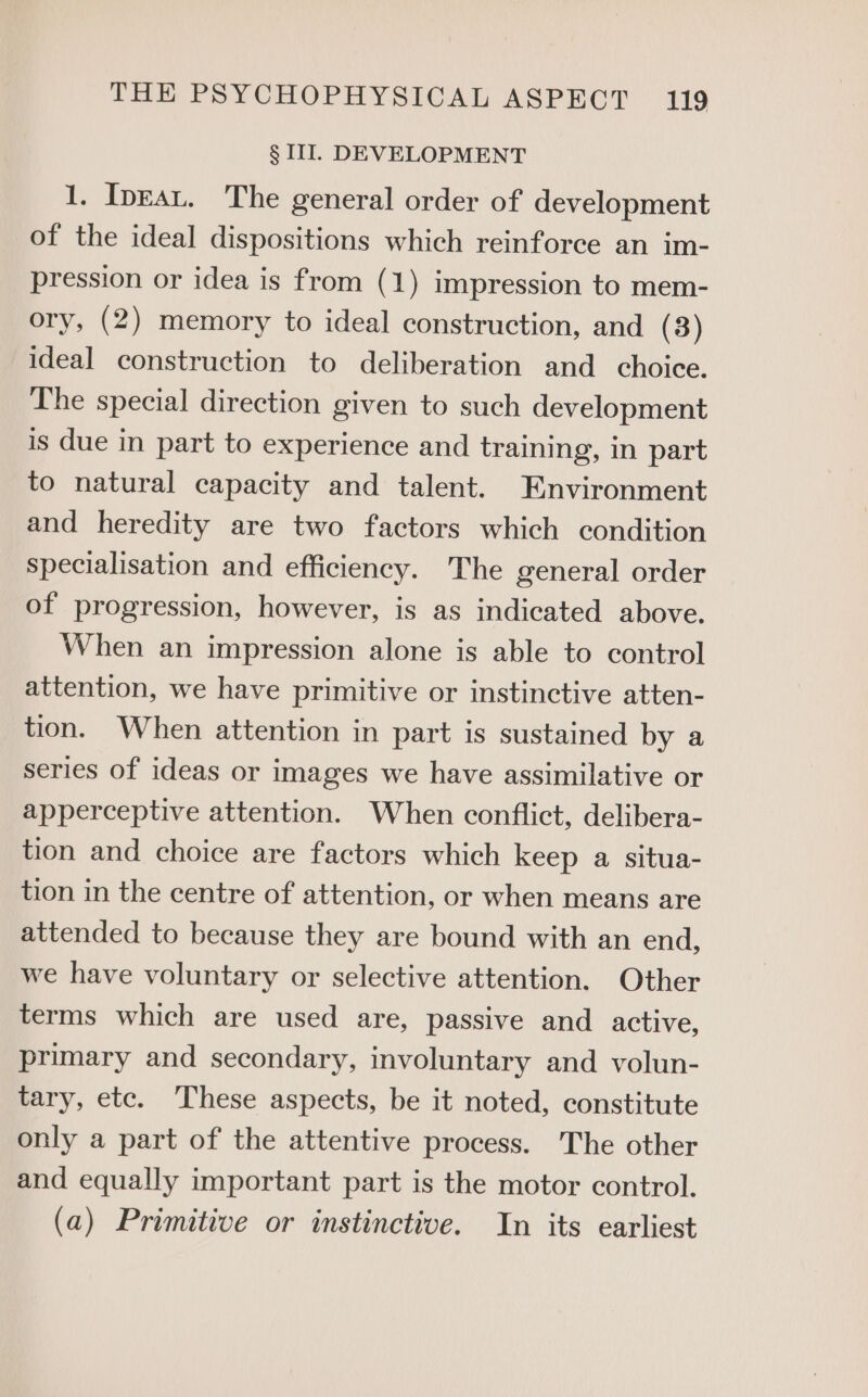 § WI. DEVELOPMENT 1. IpEat. The general order of development of the ideal dispositions which reinforce an im- pression or idea is from (1) impression to mem- ory, (2) memory to ideal construction, and (3) ideal construction to deliberation and choice. The special direction given to such development is due in part to experience and training, in part to natural capacity and talent. Environment and heredity are two factors which condition specialisation and efficiency. The general order of progression, however, is as indicated above. When an impression alone is able to control attention, we have primitive or instinctive atten- tion. When attention in part is sustained by a series of ideas or images we have assimilative or apperceptive attention. When conflict, delibera- tion and choice are factors which keep a situa- tion in the centre of attention, or when means are attended to because they are bound with an end, we have voluntary or selective attention. Other terms which are used are, passive and active, primary and secondary, involuntary and volun- tary, etc. These aspects, be it noted, constitute only a part of the attentive process. The other and equally important part is the motor control. (a) Primitive or instinctive. In its earliest