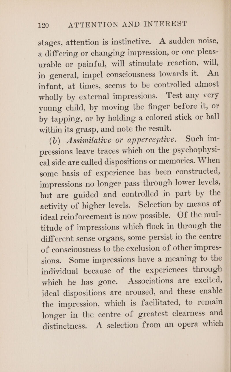 stages, attention is instinctive. A sudden noise, a differing or changing impression, or one pleas- urable or painful, will stimulate reaction, will, in general, impel consciousness towards it.) ae infant, at times, seems to be controlled almost wholly by external impressions. ‘Test any very young child, by moving the finger before it, or by tapping, or by holding a colored stick or ball within its grasp, and note the result. (b) Assimilative or apperceptive. Such im- pressions leave traces which on the psychophysi- cal side are called dispositions or memories. When some basis of experience has been constructed, impressions no longer pass through lower levels, but are guided and controlled in part by the activity of higher levels. Selection by means of ideal reinforcement is now possible. Of the mul- titude of impressions which flock in through the different sense organs, some persist in the centre of consciousness to the exclusion of other impres- sions. Some impressions have a meaning to the individual because of the experiences through which he has gone. Associations are excited, ideal dispositions are aroused, and these enable the impression, which is facilitated, to remain longer in the centre of greatest clearness and distinctness. A selection from an opera which