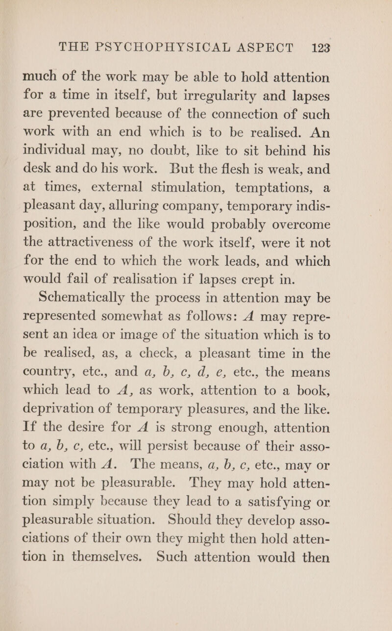 much of the work may be able to hold attention for a time in itself, but irregularity and lapses are prevented because of the connection of such work with an end which is to be realised. An individual may, no doubt, like to sit behind his desk and do his work. But the flesh is weak, and at times, external stimulation, temptations, a pleasant day, alluring company, temporary indis- position, and the like would probably overcome the attractiveness of the work itself, were it not for the end to which the work leads, and which would fail of realisation if lapses crept in. Schematically the process in attention may be represented somewhat as follows: A may repre- sent an idea or image of the situation which is to be realised, as, a check, a pleasant time in the country, etc., and a, b, c, d, e, etc., the means which lead to A, as work, attention to a book, deprivation of temporary pleasures, and the like. If the desire for A is strong enough, attention to a, b, c, etc., will persist because of their asso- ciation with A. The means, a, b, c, etc., may or may not be pleasurable. They may hold atten- tion simply because they lead to a satisfying or pleasurable situation. Should they develop asso- ciations of their own they might then hold atten- tion in themselves. Such attention would then