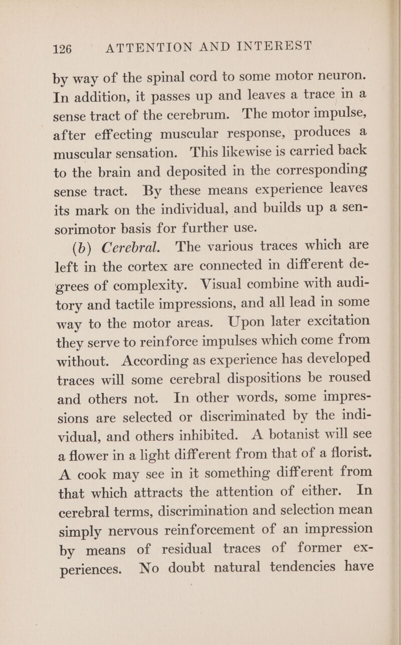 by way of the spinal cord to some motor neuron. In addition, it passes up and leaves a trace in a sense tract of the cerebrum. The motor impulse, after effecting muscular response, produces a muscular sensation. This likewise is carried back to the brain and deposited in the corresponding sense tract. By these means experience leaves its mark on the individual, and builds up a sen- sorimotor basis for further use. (b) Cerebral. The various traces which are left in the cortex are connected in different de- grees of complexity. Visual combine with audi- tory and tactile impressions, and all lead in some way to the motor areas. Upon later excitation they serve to reinforce impulses which come from without. According as experience has developed traces will some cerebral dispositions be roused and others not. In other words, some impres- sions are selected or discriminated by the indi- vidual, and others inhibited. A botanist will see a flower in a light different from that of a florist. A cook may see in it something different from that which attracts the attention of either. In cerebral terms, discrimination and selection mean simply nervous reinforcement of an impression by means of residual traces of former ex- periences. No doubt natural tendencies have