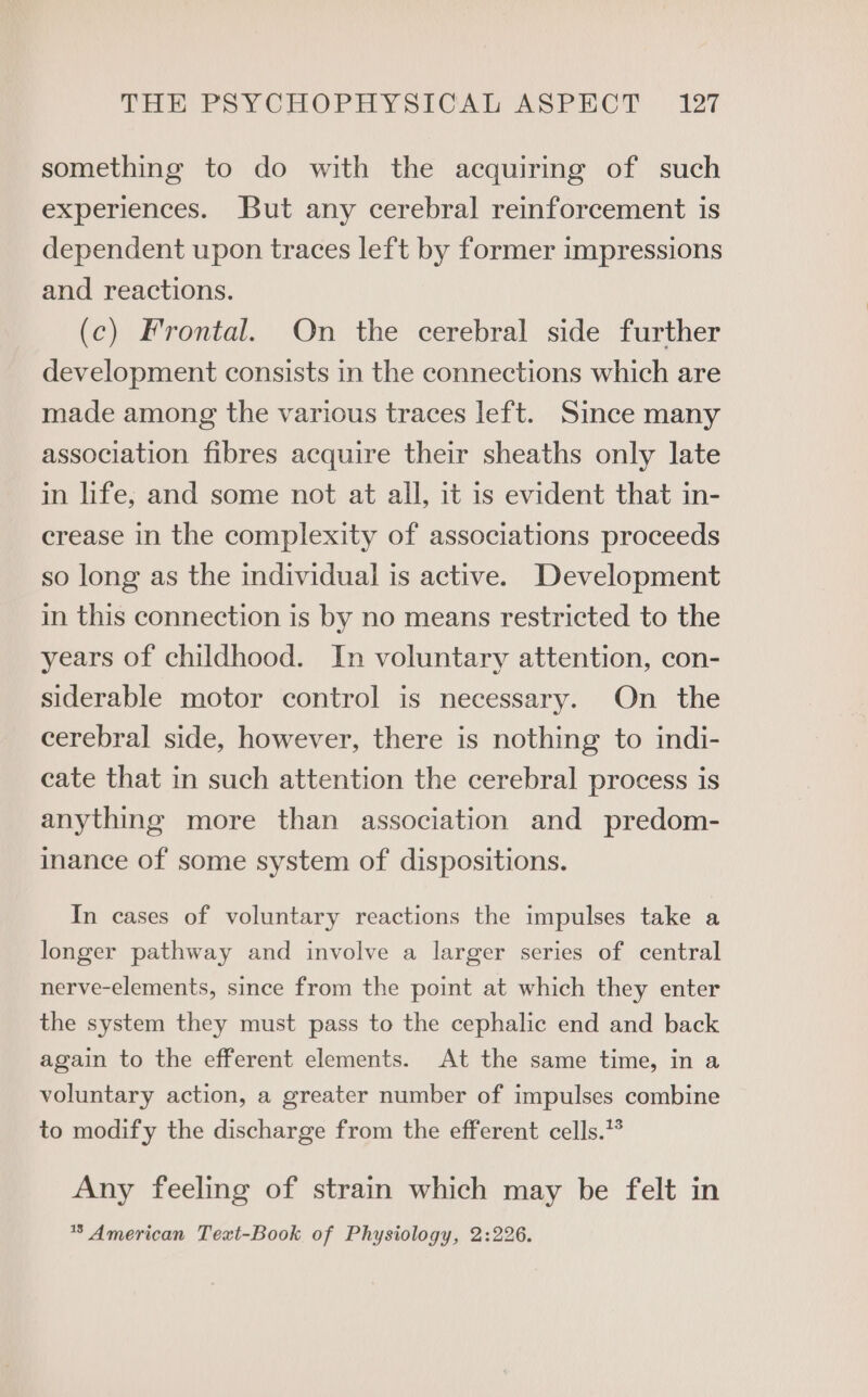Tow PSrCuOoPrPayslUal ASPECT -127 something to do with the acquiring of such experiences. But any cerebral reinforcement is dependent upon traces left by former impressions and reactions. (c) Frontal. On the cerebral side further development consists in the connections which are made among the various traces left. Since many association fibres acquire their sheaths only late in life; and some not at all, it is evident that in- crease in the complexity of associations proceeds so long as the individual is active. Development in this connection is by no means restricted to the years of childhood. In voluntary attention, con- siderable motor control is necessary. On the cerebral side, however, there is nothing to indi- cate that in such attention the cerebral process is anything more than association and predom- inance of some system of dispositions. In cases of voluntary reactions the impulses take a longer pathway and involve a larger series of central nerve-elements, since from the point at which they enter the system they must pass to the cephalic end and back again to the efferent elements. At the same time, in a voluntary action, a greater number of impulses combine to modify the discharge from the efferent cells.” Any feeling of strain which may be felt in * American Text-Book of Physiology, 2:226.