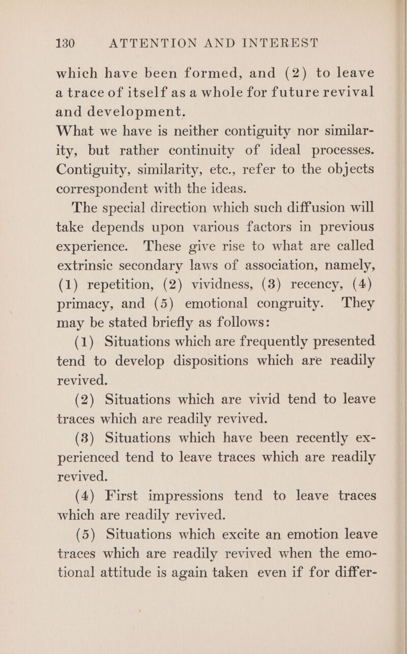 which have been formed, and (2) to leave a trace of itself as a whole for future revival and development. What we have is neither contiguity nor similar- ity, but rather continuity of ideal processes. Contiguity, similarity, ete., refer to the objects correspondent with the ideas. The special direction which such diffusion will take depends upon various factors in previous experience. These give rise to what are called extrinsic secondary laws of association, namely, (1) repetition, (2) vividness, (8) recency, (4) primacy, and (5) emotional congruity. They may be stated briefly as follows: (1) Situations which are frequently presented tend to develop dispositions which are readily revived. (2) Situations which are vivid tend to leave traces which are readily revived. (3) Situations which have been recently ex- perienced tend to leave traces which are readily revived. (4) First impressions tend to leave traces which are readily revived. (5) Situations which excite an emotion leave traces which are readily revived when the emo- tional attitude is again taken even if for differ-