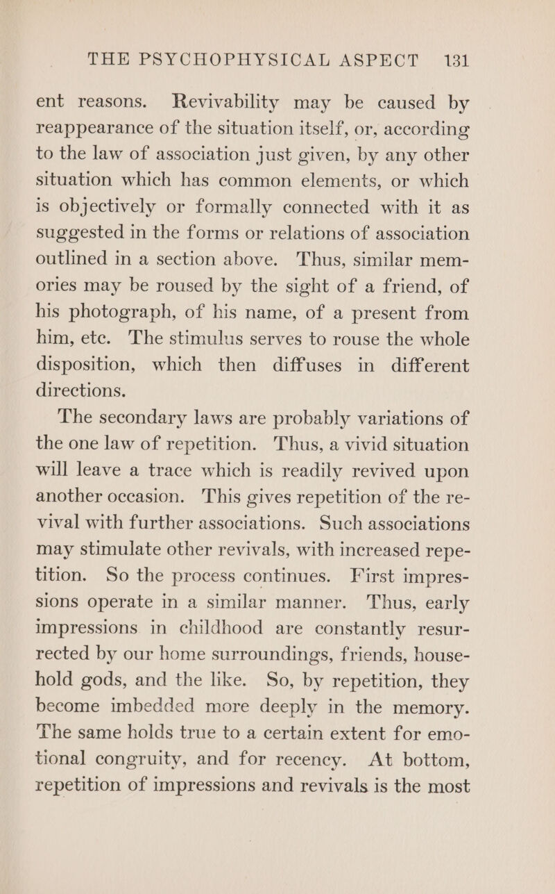 ent reasons. MRevivability may be caused by reappearance of the situation itself, or, according to the law of association just given, by any other situation which has common elements, or which is objectively or formally connected with it as suggested in the forms or relations of association outlined in a section above. Thus, similar mem- ories may be roused by the sight of a friend, of his photograph, of his name, of a present from him, ete. The stimulus serves to rouse the whole disposition, which then diffuses in different directions. The secondary laws are probably variations of the one law of repetition. Thus, a vivid situation will leave a trace which is readily revived upon another occasion. This gives repetition of the re- vival with further associations. Such associations may stimulate other revivals, with increased repe- tition. So the process continues. First impres- sions operate in a similar manner. Thus, early impressions in childhood are constantly resur- rected by our home surroundings, friends, house- hold gods, and the like. So, by repetition, they become imbedded more deeply in the memory. The same holds true to a certain extent for emo- tional congruity, and for recency. At bottom, repetition of impressions and revivals is the most