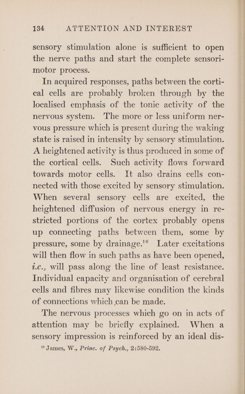 sensory stimulation alone is sufficient to open the nerve paths and start the complete sensori- motor process. In acquired responses, paths between the corti- cal cells are probably broken through by the localised emphasis of the tonic activity of the nervous system. The more or less uniform ner- vous pressure which is present during the waking state is raised in intensity by sensory stimulation. A heightened activity is thus produced in some of the cortical cells. Such activity flows forward towards motor cells. It also drains cells con- nected with those excited by sensory stimulation. When several sensory cells are excited, the heightened diffusion of nervous energy in re- stricted portions of the cortex probably opens up connecting paths between them, some by pressure, some by drainage.'® Later excitations will then flow in such paths as have been opened, 2.€., will pass along the line of least resistance. Individual capacity and organisation of cerebral cells and fibres may likewise condition the kinds of connections which can be made. The nervous processes which go on in acts of attention may be briefly explained. When a sensory impression is reinforced by an ideal dis- %* James, W., Princ. of Psych., 2:580-592.