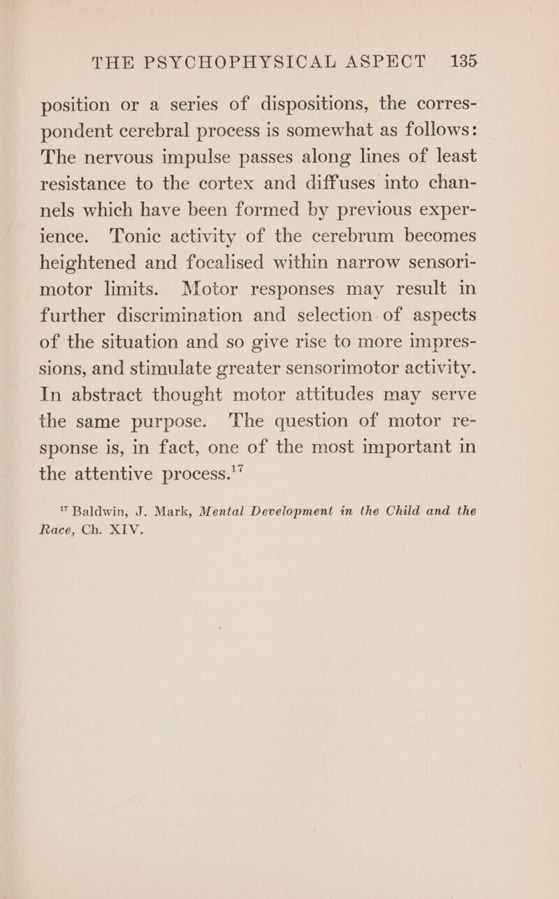 position or a series of dispositions, the corres- pondent cerebral process is somewhat as follows: The nervous impulse passes along lines of least resistance to the cortex and diffuses into chan- nels which have been formed by previous exper- ience. Tonic activity of the cerebrum becomes heightened and focalised within narrow sensori- motor limits. Motor responses may result in further discrimination and selection of aspects of the situation and so give rise to more impres- sions, and stimulate greater sensorimotor activity. In abstract thought motor attitudes may serve the same purpose. The question of motor re- sponse is, in fact, one of the most important in the attentive process.‘ 7 Baldwin, J. Mark, Mental Development in the Child and the Race, Ch. XIV.
