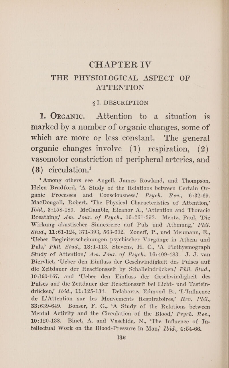 CHAPTER IV THE PHYSIOLOGICAL ASPECT OF ATTENTION § I. DESCRIPTION 1. Orcanic. Attention to a situation is marked by a number of organic changes, some of which are more or less constant. The general organic changes involve (1) respiration, (2) vasomotor constriction of peripheral arteries, and (3) circulation.’ *Among others see Angell, James Rowland, and Thompson, Helen Bradford, ‘A Study of the Relations between Certain Or- ganic Processes and Consciousness, Psych. Rev., 6:32-69. MacDougall, Robert, ‘The Physical Characteristics of Attention,’ Ibid., 3:158-180. McGamble, Eleanor A., ‘Attention and Thoracic Breathing, dm. Jour. of Psych., 16:261-292. Mentz, Paul, ‘Die Wirkung akustischer Sinnesreize auf Puls und Athmung,’ Phil. Stud., 11:61-124, 371-393, 563-602. Zoneff, P., und Meumann, E., ‘Ueber Begleiterscheinungen psychischer Vorgiinge in Athem und Puls, Phil. Stud., 18:1-113. Stevens, H. C., ‘A Plethysmograph Study of Attention,’ dm. Jour. of Psych., 16:409-483. J. J. van Biervliet, ‘Ueber den Einfluss der Geschwindigkeit des Pulses auf die Zeitdauer der Reactionszeit by Schalleindriicken,’ Phil. Stud., 10:160-167, and ‘Ueber den Einfluss der Geschwindigkeit des Pulses auf die Zeitdauer der Reactionszeit bei Licht- und Tastein- driicken, Ibid., 11:125-134. Delabarre, Edmond B., ‘I/Influence de L’Attention sur les Mouvements Respiratoires,” Rev. Phil., 33:639-649. Bonser, F. G., ‘A Study of the Relations between Mental Activity and the Circulation of the Blood, Psych. Rev., 10:120-138. Binet, A. and Vaschide, N., ‘The Influence of In- tellectual Work on the Blood-Pressure in Man,’ Ibid., 4:54-66.