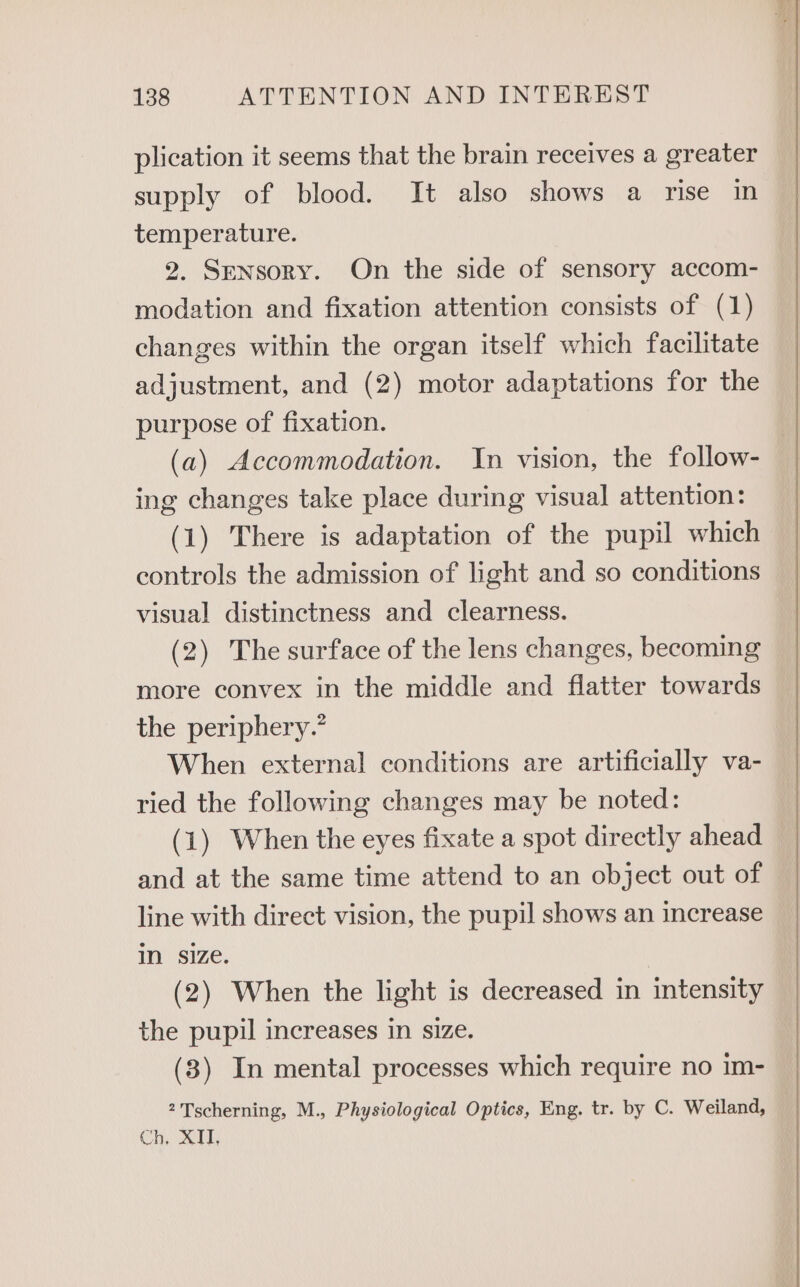 plication it seems that the brain receives a greater supply of blood. It also shows a rise in temperature. 2. Sensory. On the side of sensory accom- modation and fixation attention consists of (1) changes within the organ itself which facilitate adjustment, and (2) motor adaptations for the purpose of fixation. (a) Accommodation. In vision, the follow- ing changes take place during visual attention: (1) There is adaptation of the pupil which controls the admission of light and so conditions visual distinctness and clearness. (2) The surface of the lens changes, becoming more convex in the middle and flatter towards the periphery.” When external conditions are artificially va- ried the following changes may be noted: (1) When the eyes fixate a spot directly ahead and at the same time attend to an object out of line with direct vision, the pupil shows an increase in size. (2) When the light is decreased in intensity the pupil increases in size. (3) In mental processes which require no im- 2 Tscherning, M., Physiological Optics, Eng. tr. by C. Weiland, Ch, XII,