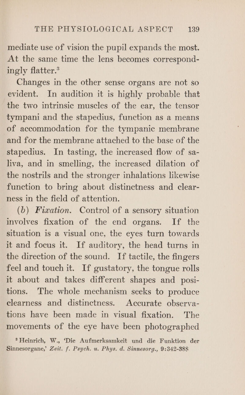 mediate use of vision the pupil expands the most. At the same time the lens becomes correspond- ingly flatter.® Changes in the other sense organs are not so evident. In audition it is highly probable that the two intrinsic muscles of the ear, the tensor tympani and the stapedius, function as a means of accommodation for the tympanic membrane and for the membrane attached to the base of the stapedius. In tasting, the increased flow of sa- liva, and in smelling, the increased dilation of the nostrils and the stronger inhalations likewise function to bring about distinctness and clear- ness in the field of attention. (b) Fixation. Control of a sensory situation involves fixation of the end organs. If the situation is a visual one, the eyes turn towards it and focus it. If auditory, the head turns in the direction of the sound. If tactile, the fingers feel and touch it. If gustatory, the tongue rolls it about and takes different shapes and _ posi- tions. The whole mechanism seeks to produce clearness and distinctness. Accurate observa- tions have been made in visual fixation. The movements of the eye have been photographed ® Heinrich, W., ‘Die Aufmerksamkeit und die Funktion der Sinnesorgane, Zeit. f. Psych. u. Phys. d. Sinnesorg., 9:342-388