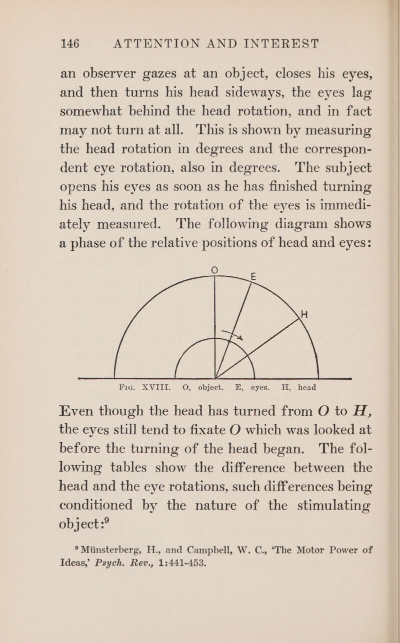 an observer gazes at an object, closes his eyes, and then turns his head sideways, the eyes lag somewhat behind the head rotation, and in fact may not turn at all. This is shown by measuring the head rotation in degrees and the correspon- dent eye rotation, also in degrees. The subject opens his eyes as soon as he has finished turning his head, and the rotation of the eyes is immedi- ately measured. The following diagram shows a phase of the relative positions of head and eyes: E Even though the head has turned from O to H, the eyes still tend to fixate O which was looked at before the turning of the head began. The fol- lowing tables show the difference between the head and the eye rotations, such differences being conditioned by the nature of the stimulating object:? ° Miinsterberg, H., and Campbell, W. C., ‘The Motor Power of Ideas,’ Psych. Rev., 1:441-453.