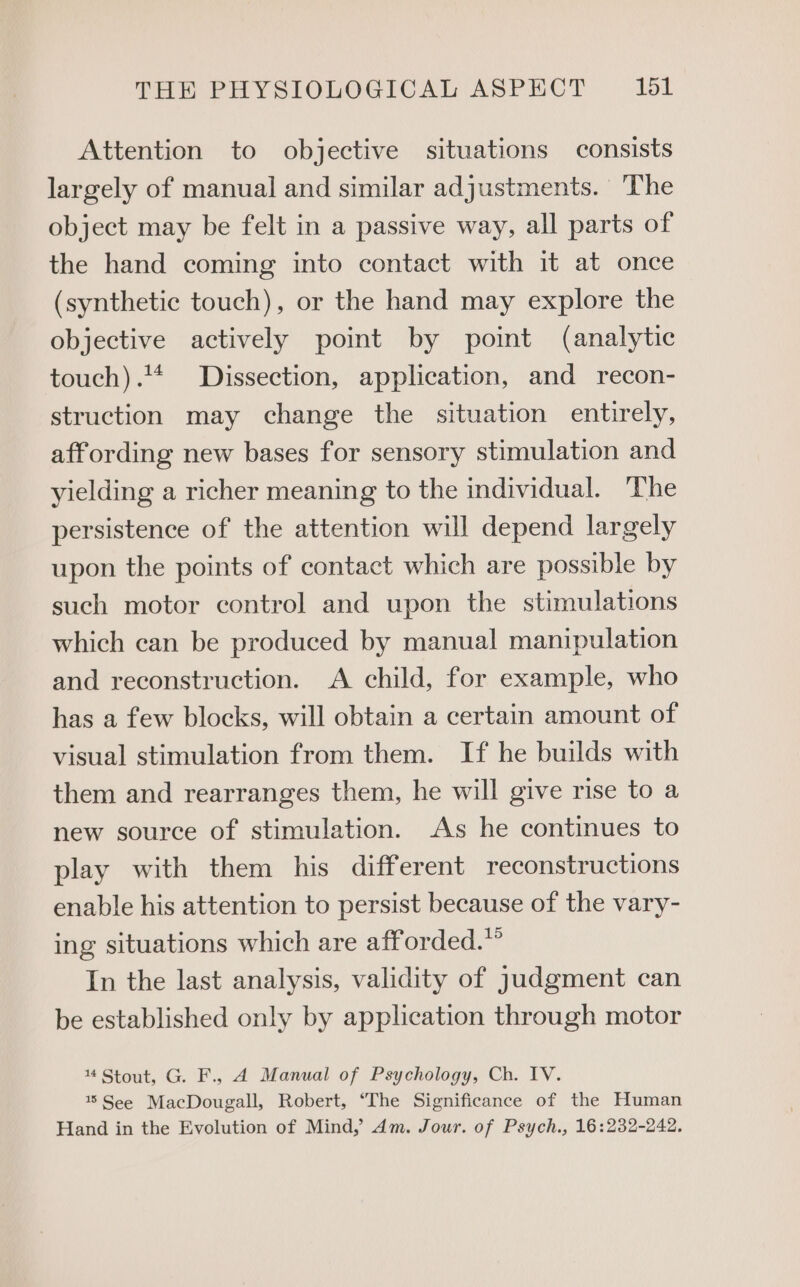 Attention to objective situations consists largely of manual and similar adjustments. The object may be felt in a passive way, all parts of the hand coming into contact with it at once (synthetic touch), or the hand may explore the objective actively point by point (analytic touch).** Dissection, application, and recon- struction may change the situation entirely, affording new bases for sensory stimulation and yielding a richer meaning to the individual. The persistence of the attention will depend largely upon the points of contact which are possible by such motor control and upon the stimulations which can be produced by manual manipulation and reconstruction. A child, for example, who has a few blocks, will obtain a certain amount of visual stimulation from them. If he builds with them and rearranges them, he will give rise to a new source of stimulation. As he continues to play with them his different reconstructions enable his attention to persist because of the vary- ing situations which are afforded.” In the last analysis, validity of Judgment can be established only by application through motor 14 Stout, G. F., 4 Manual of Psychology, Ch. IV. 1% See MacDougall, Robert, “The Significance of the Human Hand in the Evolution of Mind, dm. Jour. of Psych., 16:232-242.
