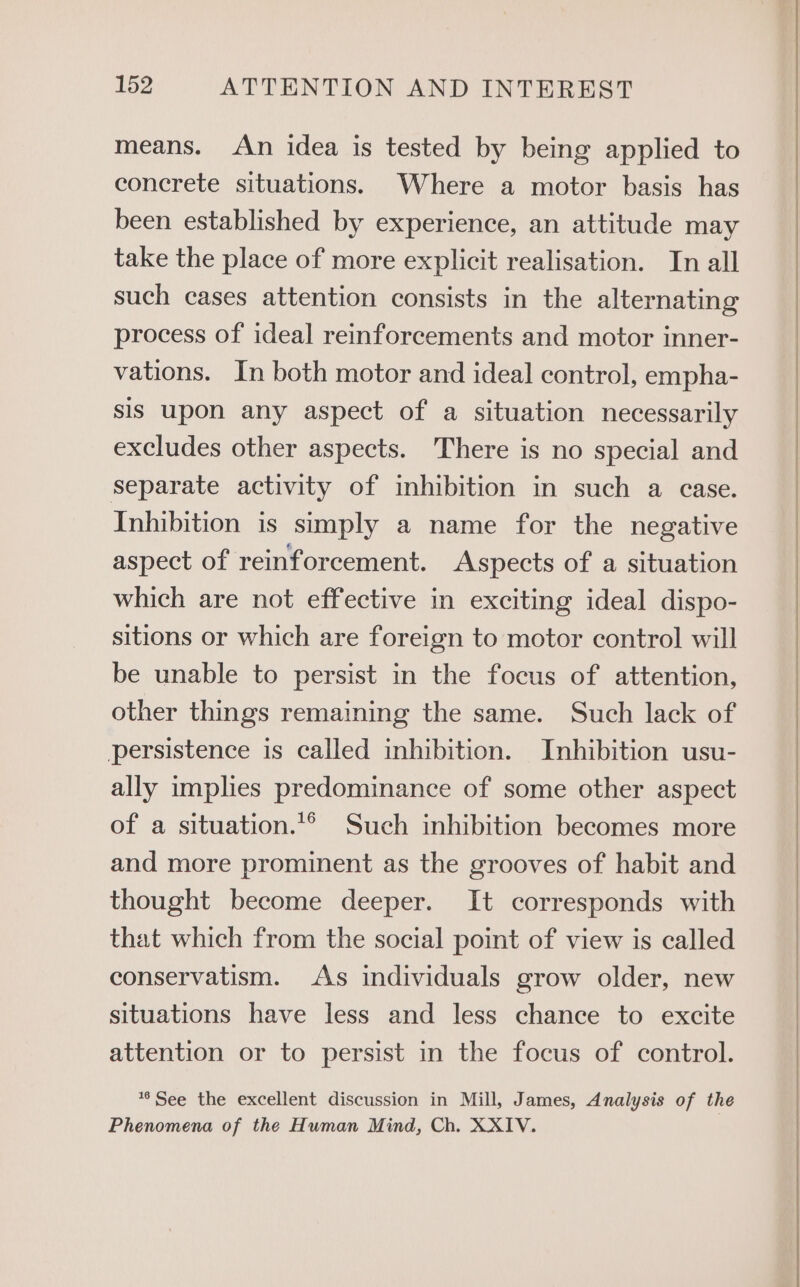 means. An idea is tested by being applied to concrete situations. Where a motor basis has been established by experience, an attitude may take the place of more explicit realisation. In all such cases attention consists in the alternating process of ideal reinforcements and motor inner- vations. In both motor and ideal control, empha- sis upon any aspect of a situation necessarily excludes other aspects. There is no special and separate activity of inhibition in such a case. Inhibition is simply a name for the negative aspect of reinforcement. Aspects of a situation which are not effective in exciting ideal dispo- sitions or which are foreign to motor control will be unable to persist in the focus of attention, other things remaining the same. Such lack of persistence is called inhibition. Inhibition usu- ally implies predominance of some other aspect of a situation.*® Such inhibition becomes more and more prominent as the grooves of habit and thought become deeper. It corresponds with that which from the social point of view is called conservatism. As individuals grow older, new situations have less and less chance to excite attention or to persist in the focus of control. **See the excellent discussion in Mill, James, Analysis of the Phenomena of the Human Mind, Ch. XXIV.