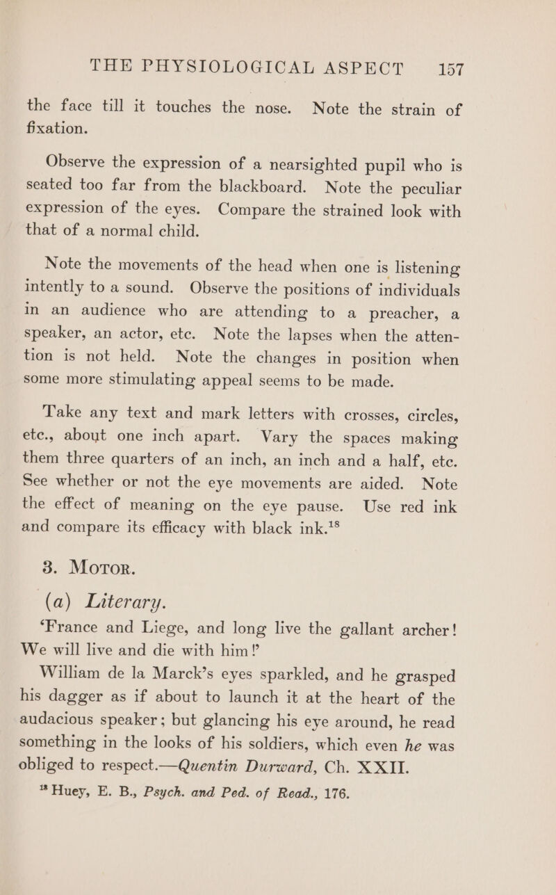 the face till it touches the nose. Note the strain of fixation. Observe the expression of a nearsighted pupil who is seated too far from the blackboard. Note the peculiar expression of the eyes. Compare the strained look with that of a normal child. Note the movements of the head when one is listening intently to a sound. Observe the positions of individuals in an audience who are attending to a preacher, a speaker, an actor, etc. Note the lapses when the atten- tion is not held. Note the changes in position when some more stimulating appeal seems to be made. Take any text and mark letters with crosses, circles, ete., about one inch apart. Vary the spaces making them three quarters of an inch, an inch and a half, ete. See whether or not the eye movements are aided. Note the effect of meaning on the eye pause. Use red ink and compare its efficacy with black ink. 3. Motor. (a) Literary. ‘France and Liege, and long live the gallant archer! We will live and die with him?’ William de la Marck’s eyes sparkled, and he grasped his dagger as if about to launch it at the heart of the audacious speaker ; but glancing his eye around, he read something in the looks of his soldiers, which even he was obliged to respect.— Quentin Durward, Ch. XXII. * Huey, E. B., Psych. and Ped. of Read., 176.